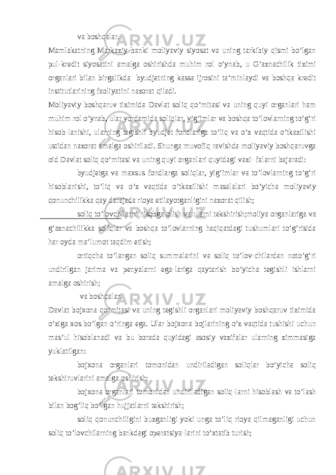  va boshqalar. Mamlakatning Markaziy banki moliyaviy siyosat va uning tarkibiy qismi bo’lgan pul-kredit siyosatini amalga oshirishda muhim rol o’ynab, u G’aznachilik tizimi organlari bilan birgalikda byudjetning kassa ijrosini ta’minlaydi va boshqa kredit institutlarining faoliyatini nazorat qiladi. Moliyaviy boshqaruv tizimida Davlat soliq qo’mitasi va uning quyi organlari ham muhim rol o’ynab, ular yordamida soliqlar, yig’imlar va boshqa to’lovlarning to’g’ri hisob-lanishi, ularning tegishli byudjet fondlariga to’liq va o’z vaqtida o’tkazilishi ustidan nazorat amalga oshiriladi. Shunga muvofiq ravishda moliyaviy boshqaruvga oid Davlat soliq qo’mitasi va uning quyi organlari quyidagi vazi- falarni bajaradi:  byudjetga va maxsus fondlarga soliqlar, yig’imlar va to’lovlarning to’g’ri hisoblanishi, to’liq va o’z vaqtida o’tkazilishi masalalari bo’yicha moliyaviy qonunchilikka qay darajada rioya etilayotganligini nazorat qilish;  soliq to’lovchilarni hisobga olish va ularni tekshirish;moliya organlariga va g’aznachilikka soliqlar va boshqa to’lovlarning haqiqatdagi tushumlari to’g’risida har oyda ma’lumot taqdim etish;  ortiqcha to’langan soliq summalarini va soliq to’lov-chilardan noto’g’ri undirilgan jarima va penyalarni ega-lariga qaytarish bo’yicha tegishli ishlarni amalga oshirish;  va boshqalar. Davlat bojxona qo’mitasi va uning tegishli organlari moliyaviy boshqaruv tizimida o’ziga xos bo’lgan o’ringa ega. Ular bojxona bojlarining o’z vaqtida tushishi uchun mas’ul hisoblanadi va bu borada quyidagi asosiy vazifalar ularning zimmasiga yuklatilgan:  bojxona organlari tomonidan undiriladigan soliqlar bo’yicha soliq tekshiruvlarini amalga oshirish;  bojxona organlari tomonidan undiriladigan soliq-larni hisoblash va to’lash bilan bog’liq bo’lgan hujjatlarni tekshirish;  soliq qonunchiligini buzganligi yoki unga to’liq rioya qilmaganligi uchun soliq to’lovchilarning bankdagi operatsiya-larini to’xtatib turish; 