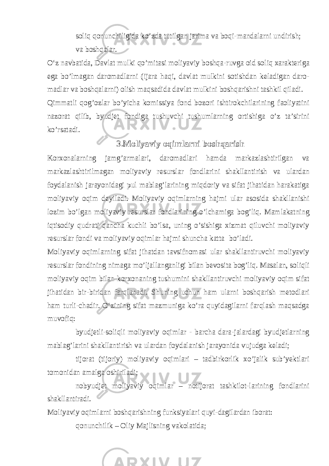  soliq qonunchiligida ko’zda tutilgan jarima va boqi-mandalarni undirish;  va boshqalar. O‘z navbatida, Davlat mulki qo’mitasi moliyaviy boshqa-ruvga oid soliq xarakteriga ega bo’lmagan daromadlarni (ijara haqi, davlat mulkini sotishdan keladigan daro- madlar va boshqalarni) olish maqsadida davlat mulkini boshqarishni tashkil qiladi. Qimmatli qog’ozlar bo’yicha komissiya fond bozori ishtirokchilarining faoliyatini nazorat qilib, byudjet fondiga tushuvchi tushumlarning ortishiga o’z ta’sirini ko’rsatadi. 3.Moliyaviy oqimlarni boshqarish Korxonalarning jamg’armalari, daromadlari hamda markazlashtirilgan va markazlashtirilmagan moliyaviy resurslar fondlarini shakllantirish va ulardan foydalanish jarayonidagi pul mablag’larining miqdoriy va sifat jihatidan harakatiga moliyaviy oqim deyiladi. Moliyaviy oqimlarning hajmi ular asosida shakllanishi lozim bo’lgan moliyaviy resurslar fondlarining o’lchamiga bog’liq. Mamlakatning iqtisodiy qudrati qancha kuchli bo’lsa, uning o’sishiga xizmat qiluvchi moliyaviy resurslar fondi va moliyaviy oqimlar hajmi shuncha katta bo’ladi. Moliyaviy oqimlarning sifat jihatdan tavsifnomasi ular shakllantiruvchi moliyaviy resurslar fondining nimaga mo’ljallanganligi bilan bevosita bog’liq. Masalan, soliqli moliyaviy oqim bilan korxonaning tushumini shakllantiruvchi moliyaviy oqim sifat jihatidan bir-biridan farqlanadi. Shuning uchun ham ularni boshqarish metodlari ham turli-chadir. O‘zining sifat mazmuniga ko’ra quyidagilarni farqlash maqsadga muvofiq:  byudjetli-soliqli moliyaviy oqimlar - barcha dara-jalardagi byudjetlarning mablag’larini shakllantirish va ulardan foydalanish jarayonida vujudga keladi;  tijorat (tijoriy) moliyaviy oqimlari – tadbirkorlik xo’jalik sub’yektlari tomonidan amalga oshiriladi;  nobyudjet moliyaviy oqimlar – notijorat tashkilot-larining fondlarini shakllantiradi. Moliyaviy oqimlarni boshqarishning funksiyalari quyi-dagilardan iborat:  qonunchilik – Oliy Majlisning vakolatida; 