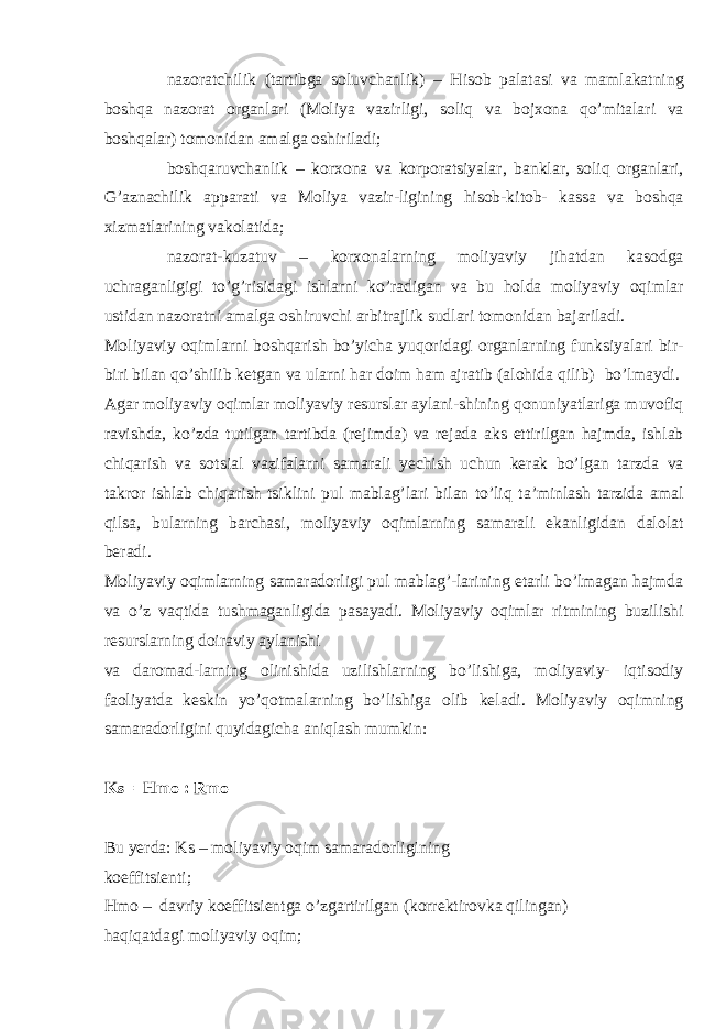  nazoratchilik (tartibga soluvchanlik) – Hisob palatasi va mamlakatning boshqa nazorat organlari (Moliya vazirligi, soliq va bojxona qo’mitalari va boshqalar) tomonidan amalga oshiriladi;  boshqaruvchanlik – korxona va korporatsiyalar, banklar, soliq organlari, G’aznachilik apparati va Moliya vazir-ligining hisob-kitob- kassa va boshqa xizmatlarining vakolatida;  nazorat-kuzatuv – korxonalarning moliyaviy jihatdan kasodga uchraganligigi to’g’risidagi ishlarni ko’radigan va bu holda moliyaviy oqimlar ustidan nazoratni amalga oshiruvchi arbitrajlik sudlari tomonidan bajariladi. Moliyaviy oqimlarni boshqarish bo’yicha yuqoridagi organlarning funksiyalari bir- biri bilan qo’shilib ketgan va ularni har doim ham ajratib (alohida qilib) bo’lmaydi. Agar moliyaviy oqimlar moliyaviy resurslar aylani-shining qonuniyatlariga muvofiq ravishda, ko’zda tutilgan tartibda (rejimda) va rejada aks ettirilgan hajmda, ishlab chiqarish va sotsial vazifalarni samarali yechish uchun kerak bo’lgan tarzda va takror ishlab chiqarish tsiklini pul mablag’lari bilan to’liq ta’minlash tarzida amal qilsa, bularning barchasi, moliyaviy oqimlarning samarali ekanligidan dalolat beradi. Moliyaviy oqimlarning samaradorligi pul mablag’-larining etarli bo’lmagan hajmda va o’z vaqtida tushmaganligida pasayadi. Moliyaviy oqimlar ritmining buzilishi resurslarning doiraviy aylanishi va daromad-larning olinishida uzilishlarning bo’lishiga, moliyaviy- iqtisodiy faoliyatda keskin yo’qotmalarning bo’lishiga olib keladi. Moliyaviy oqimning samaradorligini quyidagicha aniqlash mumkin: Ks =Hmo : Rmo Bu yerda: Ks – moliyaviy oqim samaradorligining koeffitsienti; Hmo – davriy koeffitsientga o’zgartirilgan (korrektirovka qilingan) haqiqatdagi moliyaviy oqim; 