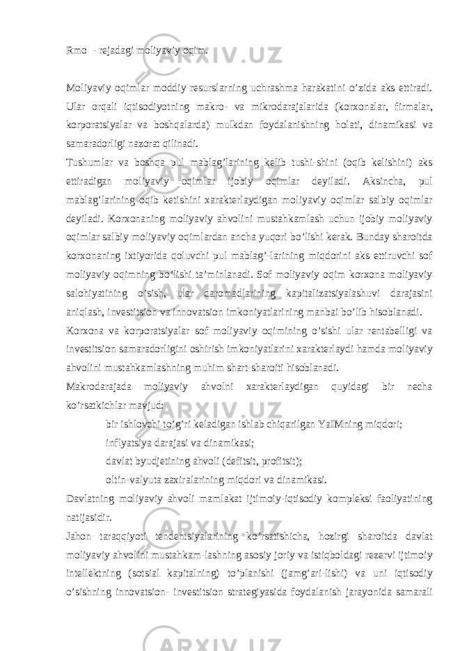 Rmo - rejadagi moliyaviy oqim. Moliyaviy oqimlar moddiy resurslarning uchrashma harakatini o’zida aks ettiradi. Ular orqali iqtisodiyotning makro- va mikrodarajalarida (korxonalar, firmalar, korporatsiyalar va boshqalarda) mulkdan foydalanishning holati, dinamikasi va samaradorligi nazorat qilinadi. Tushumlar va boshqa pul mablag’larining kelib tushi-shini (oqib kelishini) aks ettiradigan moliyaviy oqimlar ijobiy oqimlar deyiladi. Aksincha, pul mablag’larining oqib ketishini xarakterlaydigan moliyaviy oqimlar salbiy oqimlar deyiladi. Korxonaning moliyaviy ahvolini mustahkamlash uchun ijobiy moliyaviy oqimlar salbiy moliyaviy oqimlardan ancha yuqori bo’lishi kerak. Bunday sharoitda korxonaning ixtiyorida qoluvchi pul mablag’-larining miqdorini aks ettiruvchi sof moliyaviy oqimning bo’lishi ta’minlanadi. Sof moliyaviy oqim korxona moliyaviy salohiyatining o’sish, ular daromadlarining kapitalizatsiyalashuvi darajasini aniqlash, investitsion va innovatsion imkoniyatlarining manbai bo’lib hisoblanadi. Korxona va korporatsiyalar sof moliyaviy oqimining o’sishi ular rentabelligi va investitsion samaradorligini oshirish imkoniyatlarini xarakterlaydi hamda moliyaviy ahvolini mustahkamlashning muhim shart-sharoiti hisoblanadi. Makrodarajada moliyaviy ahvolni xarakterlaydigan quyidagi bir necha ko’rsatkichlar mavjud:  bir ishlovchi to’g’ri keladigan ishlab chiqarilgan YaIMning miqdori;  inflyatsiya darajasi va dinamikasi;  davlat byudjetining ahvoli (defitsit, profitsit);  oltin-valyuta zaxiralarining miqdori va dinamikasi. Davlatning moliyaviy ahvoli mamlakat ijtimoiy-iqtisodiy kompleksi faoliyatining natijasidir. Jahon taraqqiyoti tendentsiyalarining ko’rsatishicha, hozirgi sharoitda davlat moliyaviy ahvolini mustahkam-lashning asosiy joriy va istiqboldagi rezervi ijtimoiy intellektning (sotsial kapitalning) to’planishi (jamg’ari-lishi) va uni iqtisodiy o’sishning innovatsion- investitsion strategiyasida foydalanish jarayonida samarali 