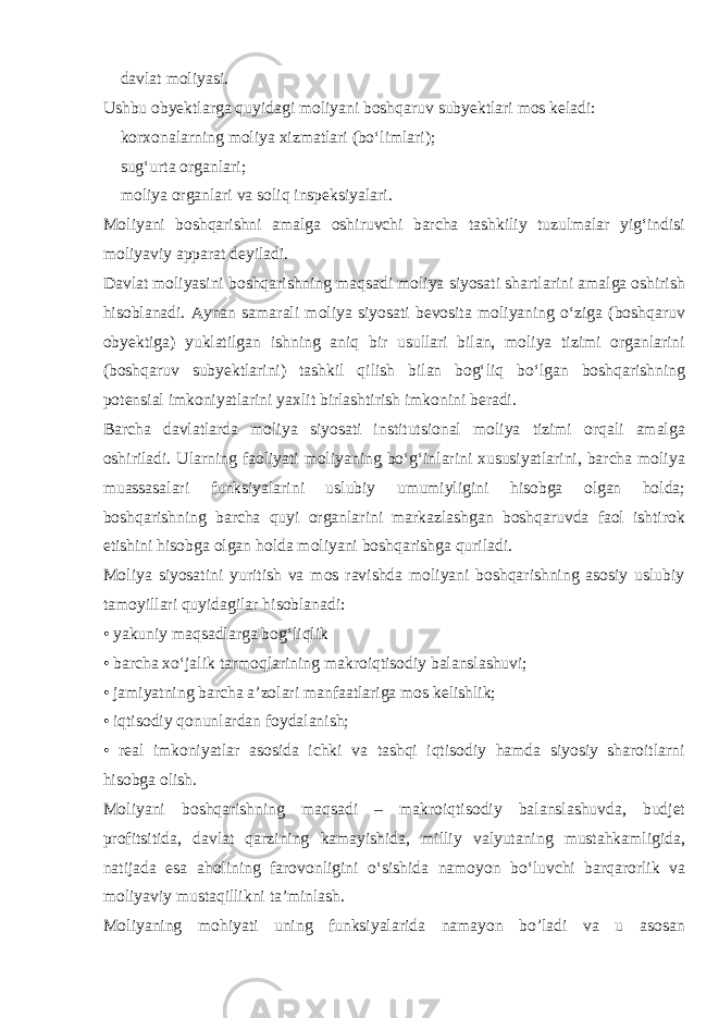  davlat moliyasi. Ushbu obyektlarga quyidagi moliyani boshqaruv subyektlari mos keladi:  korxonalarning moliya xizmatlari (bo‘limlari);  sug‘urta organlari;  moliya organlari va soliq inspeksiyalari. Moliyani boshqarishni amalga oshiruvchi barcha tashkiliy tuzulmalar yig‘indisi moliyaviy apparat deyiladi. Davlat moliyasini boshqarishning maqsadi moliya siyosati shartlarini amalga oshirish hisoblanadi. Aynan samarali moliya siyosati bevosita moliyaning o‘ziga (boshqaruv obyektiga) yuklatilgan ishning aniq bir usullari bilan, moliya tizimi organlarini (boshqaruv subyektlarini) tashkil qilish bilan bog‘liq bo‘lgan boshqarishning potensial imkoniyatlarini yaxlit birlashtirish imkonini beradi. Barcha davlatlarda moliya siyosati institutsional moliya tizimi orqali amalga oshiriladi. Ularning faoliyati moliyaning bo‘g‘inlarini xususiyatlarini, barcha moliya muassasalari funksiyalarini uslubiy umumiyligini hisobga olgan holda; boshqarishning barcha quyi organlarini markazlashgan boshqaruvda faol ishtirok etishini hisobga olgan holda moliyani boshqarishga quriladi. Moliya siyosatini yuritish va mos ravishda moliyani boshqarishning asosiy uslubiy tamoyillari quyidagilar hisoblanadi: • yakuniy maqsadlarga bog‘liqlik • barcha xo‘jalik tarmoqlarining makroiqtisodiy balanslashuvi; • jamiyatning barcha a’zolari manfaatlariga mos kelishlik; • iqtisodiy qonunlardan foydalanish; • real imkoniyatlar asosida ichki va tashqi iqtisodiy hamda siyosiy sharoitlarni hisobga olish. Moliyani boshqarishning maqsadi – makroiqtisodiy balanslashuvda, budjet profitsitida, davlat qarzining kamayishida, milliy valyutaning mustahkamligida, natijada esa aholining farovonligini o‘sishida namoyon bo‘luvchi barqarorlik va moliyaviy mustaqillikni ta’minlash. Moliyaning mohiyati uning funksiyalarida namayon bo’ladi va u asosan 