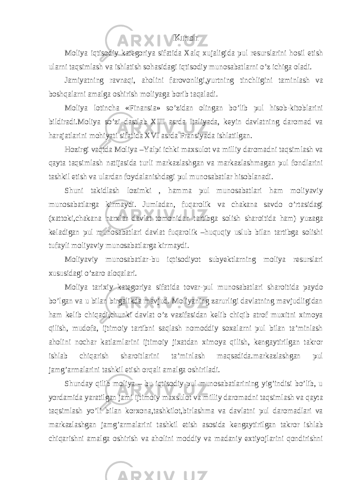 Kırısh Moliya iqtisodiy kategoriya sifatida Xalq xujaligida pul resurslarini hosil etish ularni taqsimlash va ishlatish sohasidagi iqtisodiy munosabatlarni o’z ichiga oladi. Jamiyatning ravnaqi, aholini farovonligi,yurtning tinchligini taminlash va boshqalarni amalga oshirish moliyaga borib taqaladi. Moliya lotincha «Finansia» so’zidan olingan bo’lib pul hisob-kitoblarini bildiradi.Moliya so’zi dastlab XIII asrda Italiyada, keyin davlatning daromad va harajatlarini mohiyati sifatida XVI asrda Fransiyada ishlatilgan. Hozirgi vaqtda Moliya –Yalpi ichki maxsulot va milliy daromadni taqsimlash va qayta taqsimlash natijasida turli markazlashgan va markazlashmagan pul fondlarini tashkil etish va ulardan foydalanishdagi pul munosabatlar hisoblanadi. Shuni takidlash lozimki , hamma pul munosabatlari ham moliyaviy munosabatlarga kirmaydi. Jumladan, fuqarolik va chakana savdo o’rtasidagi (xattoki,chakana narxlar davlat tomonidan tartibga solish sharoitida ham) yuzaga keladigan pul munosabatlari davlat fuqarolik –huquqiy uslub bilan tartibga solishi tufayli moliyaviy munosabatlarga kirmaydi. Moliyaviy munosabatlar-bu iqtisodiyot subyektlarning moliya resurslari xususidagi o’zaro aloqalari. Moliya tarixiy kategoriya sifatida tovar-pul munosabatlari sharoitida paydo bo’lgan va u bilan birgalikda mavjud. Moliyaning zarurligi davlatning mavjudligidan ham kelib chiqadi,chunki davlat o’z vazifasidan kelib chiqib atrof muxitni ximoya qilish, mudofa, ijtimoiy tartibni saqlash nomoddiy soxalarni pul bilan ta’minlash aholini nochar katlamlarini ijtimoiy jixatdan ximoya qilish, kengaytirilgan takror ishlab chiqarish sharoitlarini ta’minlash maqsadida.markazlashgan pul jamg’armalarini tashkil etish orqali amalga oshiriladi. Shunday qilib moliya – bu iqtisodiy pul munosabatlarining yig’indisi bo’lib, u yordamida yaratilgan jami ijtimoiy maxsulot va milliy daromadni taqsimlash va qayta taqsimlash yo’li bilan korxona,tashkilot,birlashma va davlatni pul daromadlari va markazlashgan jamg’armalarini tashkil etish asosida kengaytirilgan takror ishlab chiqarishni amalga oshirish va aholini moddiy va madaniy extiyojlarini qondirishni 