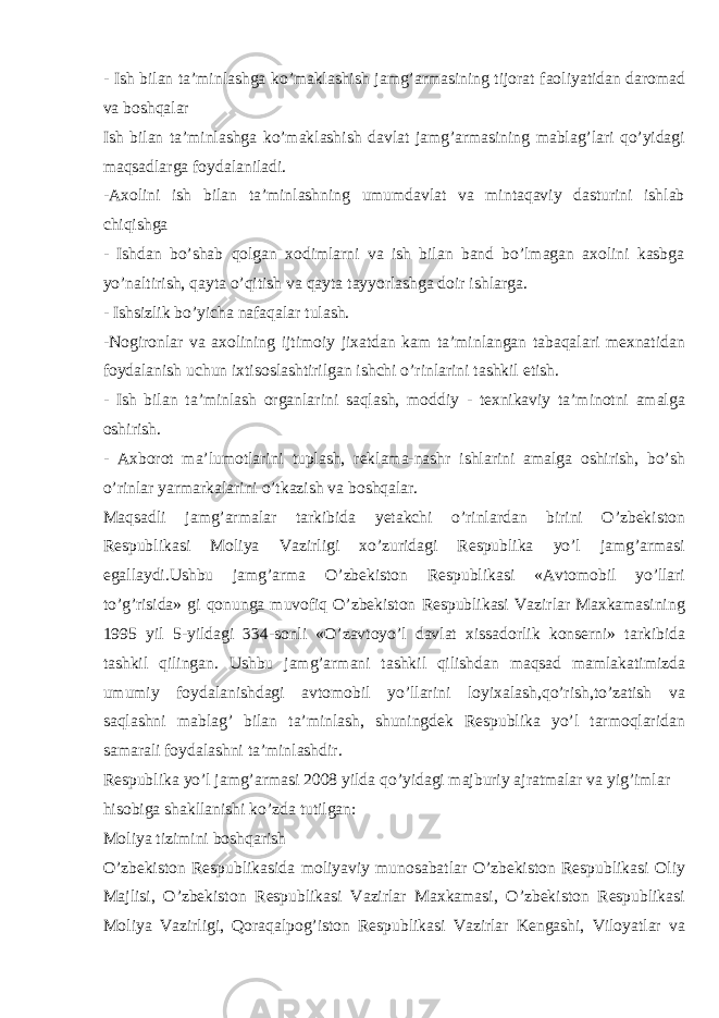 - Ish bilan ta’minlashga ko’maklashish jamg’armasining tijorat faoliyatidan daromad va boshqalar Ish bilan ta’minlashga ko’maklashish davlat jamg’armasining mablag’lari qo’yidagi maqsadlarga foydalaniladi. -Axolini ish bilan ta’minlashning umumdavlat va mintaqaviy dasturini ishlab chiqishga - Ishdan bo’shab qolgan xodimlarni va ish bilan band bo’lmagan axolini kasbga yo’naltirish, qayta o’qitish va qayta tayyorlashga doir ishlarga. - Ishsizlik bo’yicha nafaqalar tulash. -Nogironlar va axolining ijtimoiy jixatdan kam ta’minlangan tabaqalari mexnatidan foydalanish uchun ixtisoslashtirilgan ishchi o’rinlarini tashkil etish. - Ish bilan ta’minlash organlarini saqlash, moddiy - texnikaviy ta’minotni amalga oshirish. - Axborot ma’lumotlarini tuplash, reklama-nashr ishlarini amalga oshirish, bo’sh o’rinlar yarmarkalarini o’tkazish va boshqalar. Maqsadli jamg’armalar tarkibida yetakchi o’rinlardan birini O’zbekiston Respublikasi Moliya Vazirligi xo’zuridagi Respublika yo’l jamg’armasi egallaydi.Ushbu jamg’arma O’zbekiston Respublikasi «Avtomobil yo’llari to’g’risida» gi qonunga muvofiq O’zbekiston Respublikasi Vazirlar Maxkamasining 1995 yil 5-yildagi 334-sonli «O’zavtoyo’l davlat xissadorlik konserni» tarkibida tashkil qilingan. Ushbu jamg’armani tashkil qilishdan maqsad mamlakatimizda umumiy foydalanishdagi avtomobil yo’llarini loyixalash,qo’rish,to’zatish va saqlashni mablag’ bilan ta’minlash, shuningdek Respublika yo’l tarmoqlaridan samarali foydalashni ta’minlashdir. Respublika yo’l jamg’armasi 2008 yilda qo’yidagi majburiy ajratmalar va yig’imlar hisobiga shakllanishi ko’zda tutilgan: Moliya tizimini boshqarish O’zbekiston Respublikasida moliyaviy munosabatlar O’zbekiston Respublikasi Oliy Majlisi, O’zbekiston Respublikasi Vazirlar Maxkamasi, O’zbekiston Respublikasi Moliya Vazirligi, Qoraqalpog’iston Respublikasi Vazirlar Kengashi, Viloyatlar va 