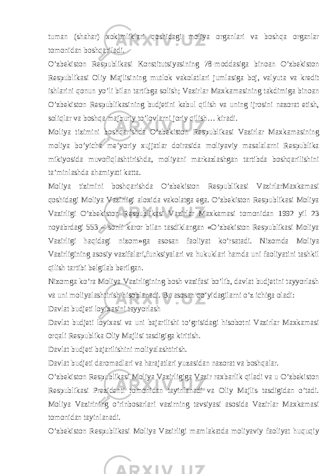 tuman (shahar) xokimliklari qoshidagi moliya organlari va boshqa organlar tomonidan boshqariladi. O’zbekiston Respublikasi Konstitutsiyasining 78-moddasiga binoan O’zbekiston Respublikasi Oliy Majlisining mutlok vakolatlari jumlasiga boj, valyuta va kredit ishlarini qonun yo’li bilan tartibga solish; Vazirlar Maxkamasining takdimiga binoan O’zbekiston Respublikasining budjetini kabul qilish va uning ijrosini nazorat etish, soliqlar va boshqa majburiy to’lovlarni joriy qilish… kiradi. Moliya tizimini boshqarishda O’zbekiston Respublikasi Vazirlar Maxkamasining moliya bo’yicha me’yoriy xujjatlar doirasida moliyaviy masalalarni Respublika mikiyosida muvofiqlashtirishda, moliyani markazlashgan tartibda boshqarilishini ta’minlashda ahamiyati katta. Moliya tizimini boshqarishda O’zbekiston Respublikasi VazirlarMaxkamasi qoshidagi Moliya Vazirligi aloxida vakolatga ega. O’zbekiston Respublikasi Moliya Vazirligi O’zbekiston Respublikasi Vazirlar Maxkamasi tomonidan 1992 yil 23 noyabrdagi 553 – sonli karor bilan tasdiklangan «O’zbekiston Respublikasi Moliya Vazirligi haqidagi nizom»ga asosan faoliyat ko’rsatadi. Nizomda Moliya Vazirligining asosiy vazifalari,funksiyalari va hukuklari hamda uni faoliyatini tashkil qilish tartibi belgilab berilgan. Nizomga ko’ra Moliya Vazirligining bosh vazifasi bo’lib, davlat budjetini tayyorlash va uni moliyalashtirish hisoblanadi. Bu asosan qo’yidagilarni o’z ichiga oladi: Davlat budjeti loyixasini tayyorlash Davlat budjeti loyixasi va uni bajarilishi to’grisidagi hisobotni Vazirlar Maxkamasi orqali Respublika Oliy Majlisi tasdigiga kiritish. Davlat budjeti bajarilishini moliyalashtirish. Davlat budjeti daromadlari va harajatlari yuzasidan nazorat va boshqalar. O’zbekiston Respublikasi Moliya Vazirligiga Vazir raxbarlik qiladi va u O’zbekiston Respublikasi Prezidenti tomonidan tayinlanadi va Oliy Majlis tasdigidan o’tadi. Moliya Vazirining o’rinbosarlari vazirning tavsiyasi asosida Vazirlar Maxkamasi tomonidan tayinlanadi. O’zbekiston Respublikasi Moliya Vazirligi mamlakatda moliyaviy faoliyat huquqiy 