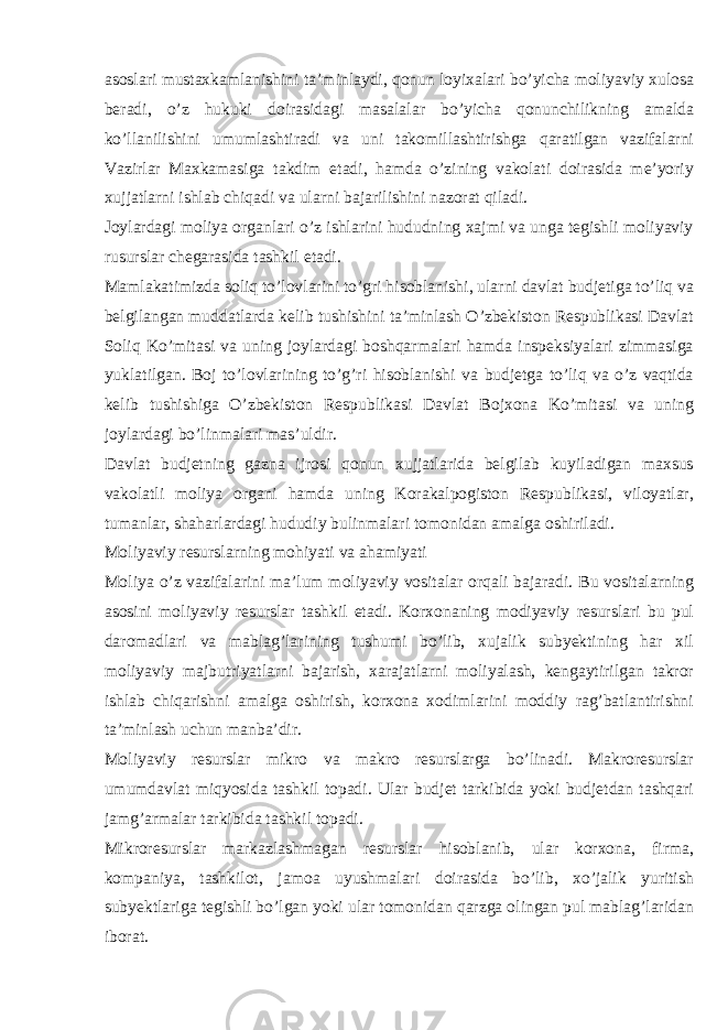 asoslari mustaxkamlanishini ta’minlaydi, qonun loyixalari bo’yicha moliyaviy xulosa beradi, o’z hukuki doirasidagi masalalar bo’yicha qonunchilikning amalda ko’llanilishini umumlashtiradi va uni takomillashtirishga qaratilgan vazifalarni Vazirlar Maxkamasiga takdim etadi, hamda o’zining vakolati doirasida me’yoriy xujjatlarni ishlab chiqadi va ularni bajarilishini nazorat qiladi. Joylardagi moliya organlari o’z ishlarini hududning xajmi va unga tegishli moliyaviy rusurslar chegarasida tashkil etadi. Mamlakatimizda soliq to’lovlarini to’gri hisoblanishi, ularni davlat budjetiga to’liq va belgilangan muddatlarda kelib tushishini ta’minlash O’zbekiston Respublikasi Davlat Soliq Ko’mitasi va uning joylardagi boshqarmalari hamda inspeksiyalari zimmasiga yuklatilgan. Boj to’lovlarining to’g’ri hisoblanishi va budjetga to’liq va o’z vaqtida kelib tushishiga O’zbekiston Respublikasi Davlat Bojxona Ko’mitasi va uning joylardagi bo’linmalari mas’uldir. Davlat budjetning gazna ijrosi qonun xujjatlarida belgilab kuyiladigan maxsus vakolatli moliya organi hamda uning Korakalpogiston Respublikasi, viloyatlar, tumanlar, shaharlardagi hududiy bulinmalari tomonidan amalga oshiriladi. Moliyaviy resurslarning mohiyati va ahamiyati Moliya o’z vazifalarini ma’lum moliyaviy vositalar orqali bajaradi. Bu vositalarning asosini moliyaviy resurslar tashkil etadi. Korxonaning modiyaviy resurslari bu pul daromadlari va mablag’larining tushumi bo’lib, xujalik subyektining har xil moliyaviy majbutriyatlarni bajarish, xarajatlarni moliyalash, kengaytirilgan takror ishlab chiqarishni amalga oshirish, korxona xodimlarini moddiy rag’batlantirishni ta’minlash uchun manba’dir. Moliyaviy resurslar mikro va makro resurslarga bo’linadi. Makroresurslar umumdavlat miqyosida tashkil topadi. Ular budjet tarkibida yoki budjetdan tashqari jamg’armalar tarkibida tashkil topadi. Mikroresurslar markazlashmagan resurslar hisoblanib, ular korxona, firma, kompaniya, tashkilot, jamoa uyushmalari doirasida bo’lib, xo’jalik yuritish subyektlariga tegishli bo’lgan yoki ular tomonidan qarzga olingan pul mablag’laridan iborat. 