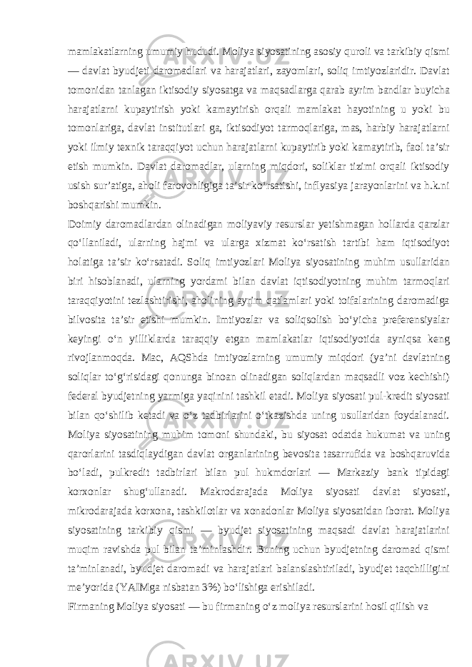 mamlakatlarning umumiy hududi. Moliya siyosatining asosiy quroli va tarkibiy qismi — davlat byudjeti daromadlari va harajatlari, zayomlari, soliq imtiyozlaridir. Davlat tomonidan tanlagan iktisodiy siyosatga va maqsadlarga qarab ayrim bandlar buyicha harajatlarni kupaytirish yoki kamaytirish orqali mamlakat hayotining u yoki bu tomonlariga, davlat institutlari ga, iktisodiyot tarmoqlariga, mas, harbiy harajatlarni yoki ilmiy texnik taraqqiyot uchun harajatlarni kupaytirib yoki kamaytirib, faol taʼsir etish mumkin. Davlat daromadlar, ularning miqdori, soliklar tizimi orqali iktisodiy usish surʼatiga, aholi farovonligiga taʼsir koʻrsatishi, inflyasiya jarayonlarini va h.k.ni boshqarishi mumkin. Doimiy daromadlardan olinadigan moliyaviy resurslar yetishmagan hollarda qarzlar qoʻllaniladi, ularning hajmi va ularga xizmat koʻrsatish tartibi ham iqtisodiyot holatiga taʼsir koʻrsatadi. Soliq imtiyozlari Moliya siyosatining muhim usullaridan biri hisoblanadi, ularning yordami bilan davlat iqtisodiyotning muhim tarmoqlari taraqqiyotini tezlashtirishi, aholining ayrim qatlamlari yoki toifalarining daromadiga bilvosita taʼsir etishi mumkin. Imtiyozlar va soliqsolish boʻyicha preferensiyalar keyingi oʻn yilliklarda taraqqiy etgan mamlakatlar iqtisodiyotida ayniqsa keng rivojlanmoqda. Mac, AQShda imtiyozlarning umumiy miqdori (yaʼni davlatning soliqlar toʻgʻrisidagi qonunga binoan olinadigan soliqlardan maqsadli voz kechishi) federal byudjetning yarmiga yaqinini tashkil etadi. Moliya siyosati pul-kredit siyosati bilan qoʻshilib ketadi va oʻz tadbirlarini oʻtkazishda uning usullaridan foydalanadi. Moliya siyosatining muhim tomoni shundaki, bu siyosat odatda hukumat va uning qarorlarini tasdiqlaydigan davlat organlarining bevosita tasarrufida va boshqaruvida boʻladi, pulkredit tadbirlari bilan pul hukmdorlari — Markaziy bank tipidagi korxonlar shugʻullanadi. Makrodarajada Moliya siyosati davlat siyosati, mikrodarajada korxona, tashkilotlar va xonadonlar Moliya siyosatidan iborat. Moliya siyosatining tarkibiy qismi — byudjet siyosatining maqsadi davlat harajatlarini muqim ravishda pul bilan taʼminlashdir. Buning uchun byudjetning daromad qismi taʼminlanadi, byudjet daromadi va harajatlari balanslashtiriladi, byudjet taqchilligini meʼyorida (YAIMga nisbatan 3%) boʻlishiga erishiladi. Firmaning Moliya siyosati — bu firmaning oʻz moliya resurslarini hosil qilish va 