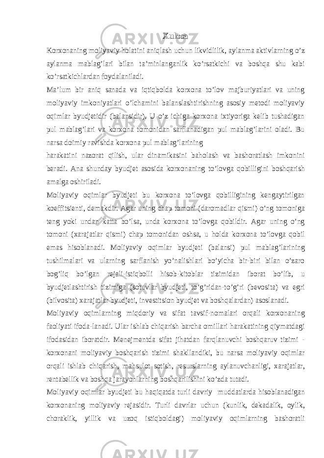 Xulosa Korxonaning moliyaviy holatini aniqlash uchun likvidlilik, aylanma aktivlarning o’z aylanma mablag’lari bilan ta’minlanganlik ko’rsatkichi va boshqa shu kabi ko’rsatkichlardan foydalaniladi. Ma’lum bir aniq sanada va iqtiqbolda korxona to’lov majburiyatlari va uning moliyaviy imkoniyatlari o’lchamini balanslashtirishning asosiy metodi moliyaviy oqimlar byudjetidir (balansidir). U o’z ichiga korxona ixtiyoriga kelib tushadigan pul mablag’lari va korxona tomonidan sarflanadigan pul mablag’larini oladi. Bu narsa doimiy ravishda korxona pul mablag’larining harakatini nazorat qilish, ular dinamikasini baholash va bashoratlash imkonini beradi. Ana shunday byudjet asosida korxonaning to’lovga qobilligini boshqarish amalga oshiriladi. Moliyaviy oqimlar byudjeti bu korxona to’lovga qobilligining kengaytirilgan koeffitsienti, demakdir. Agar uning chap tomoni (daromadlar qismi) o’ng tomoniga teng yoki undan katta bo’lsa, unda korxona to’lovga qobildir. Agar uning o’ng tomoni (xarajatlar qismi) chap tomonidan oshsa, u holda korxona to’lovga qobil emas hisoblanadi. Moliyaviy oqimlar byudjeti (balansi) pul mablag’larining tushilmalari va ularning sarflanish yo’nalishlari bo’yicha bir-biri bilan o’zaro bog’liq bo’lgan rejali-istiqbolli hisob-kitoblar tizimidan iborat bo’lib, u byudjetlashtirish tizimiga (sotuvlar byudjeti, to’g’ridan-to’g’ri (bevosita) va egri (bilvosita) xarajatlar byudjeti, investitsion byudjet va boshqalardan) asoslanadi. Moliyaviy oqimlarning miqdoriy va sifat tavsif-nomalari orqali korxonaning faoliyati ifoda-lanadi. Ular ishlab chiqarish barcha omillari harakatining qiymatdagi ifodasidan iboratdir. Menejmentda sifat jihatdan farqlanuvchi boshqaruv tizimi - korxonani moliyaviy boshqarish tizimi shakllandiki, bu narsa moliyaviy oqimlar orqali ishlab chiqarish, mahsulot sotish, resurslarning aylanuvchanligi, xarajatlar, rentabellik va boshqa jarayonlarning boshqarilishini ko’zda tutadi. Moliyaviy oqimlar byudjeti bu haqiqatda turli davriy muddatlarda hisoblanadigan korxonaning moliyaviy rejasidir. Turli davrlar uchun (kunlik, dekadalik, oylik, choraklik, yillik va uzoq istiqboldagi) moliyaviy oqimlarning bashoratli 