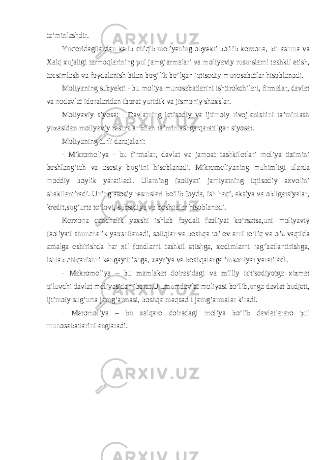 ta’minlashdir. Yuqoridagilardan kelib chiqib moliyaning obyekti bo’lib korxona, birlashma va Xalq xujaligi tarmoqlarining pul jamg’armalari va moliyaviy rusurslarni tashkil etish, taqsimlash va foydalanish bilan bog’lik bo’lgan iqtisodiy munosabatlar hisoblanadi. Moliyaning subyekti - bu moliya munosabatlarini ishtirokchilari, firmalar, davlat va nodavlat idoralaridan iborat yuridik va jismoniy shaxslar. Moliyaviy siyosat - Davlatning iqtisodiy va ijtimoiy rivojlanishini ta’minlash yuzasidan moliyaviy resurslar bilan ta’minlashga qaratilgan siyosat. Moliyaning turli darajalari: - Mikromoliya - bu firmalar, davlat va jamoat tashkilotlari moliya tizimini boshlang’ich va asosiy bug’ini hisoblanadi. Mikromoliyaning muhimligi ularda moddiy boylik yaratiladi. Ularning faoliyati jamiyatning iqtisodiy axvolini shakllantiradi. Uning asosiy resurslari bo’lib foyda, ish haqi, aksiya va obligatsiyalar, kredit,sug’urta to’lovi, subsidiya va boshqalar hisoblanadi. Korxona qanchalik yaxshi ishlab foydali faoliyat ko’rsatsa,uni moliyaviy faoliyati shunchalik yaxshilanadi, soliqlar va boshqa to’lovlarni to’liq va o’z vaqtida amalga oshirishda har xil fondlarni tashkil etishga, xodimlarni rag’batlantirishga, ishlab chiqarishni kengaytirishga, xayriya va boshqalarga imkoniyat yaratiladi. - Makromoliya – bu mamlakat doirasidagi va milliy iqtisodiyotga xizmat qiluvchi davlat moliyasidan iborat.U umumdavlat moliyasi bo’lib,unga davlat budjeti, ijtimoiy sug’urta jamg’armasi, boshqa maqsadli jamg’armalar kiradi. - Metomoliya – bu xalqaro doiradagi moliya bo’lib davlatlararo pul munosabatlarini anglatadi. 