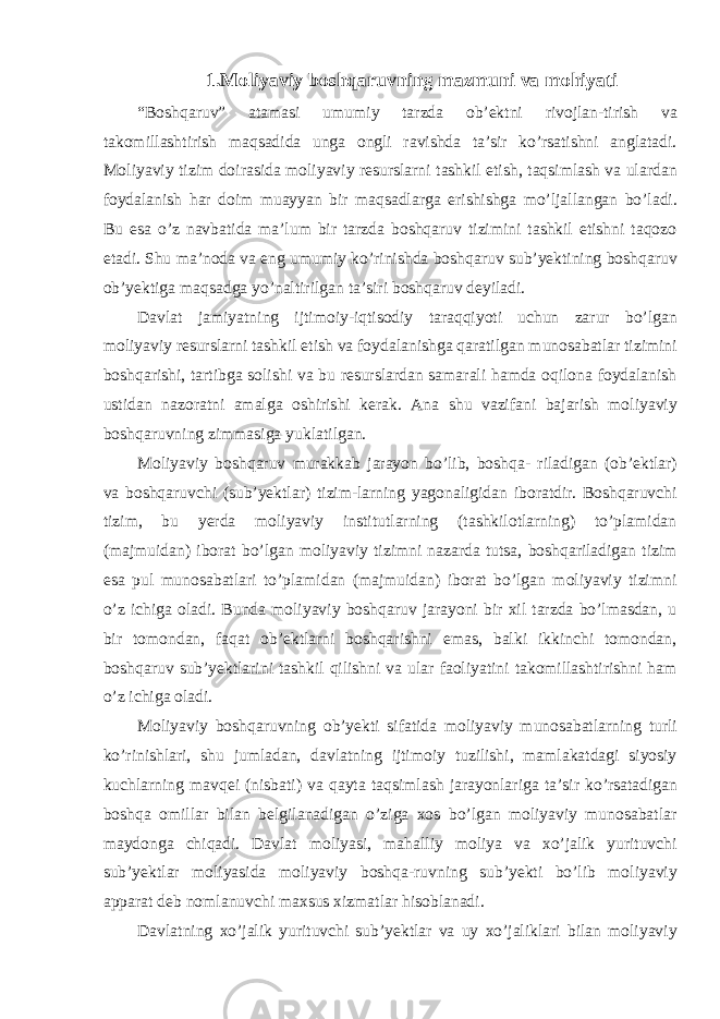 1.Moliyaviy boshqaruvning mazmuni va mohiyati “Boshqaruv” atamasi umumiy tarzda ob’ektni rivojlan-tirish va takomillashtirish maqsadida unga ongli ravishda ta’sir ko’rsatishni anglatadi. Moliyaviy tizim doirasida moliyaviy resurslarni tashkil etish, taqsimlash va ulardan foydalanish har doim muayyan bir maqsadlarga erishishga mo’ljallangan bo’ladi. Bu esa o’z navbatida ma’lum bir tarzda boshqaruv tizimini tashkil etishni taqozo etadi. Shu ma’noda va eng umumiy ko’rinishda boshqaruv sub’yektining boshqaruv ob’yektiga maqsadga yo’naltirilgan ta’siri boshqaruv deyiladi. Davlat jamiyatning ijtimoiy-iqtisodiy taraqqiyoti uchun zarur bo’lgan moliyaviy resurslarni tashkil etish va foydalanishga qaratilgan munosabatlar tizimini boshqarishi, tartibga solishi va bu resurslardan samarali hamda oqilona foydalanish ustidan nazoratni amalga oshirishi kerak. Ana shu vazifani bajarish moliyaviy boshqaruvning zimmasiga yuklatilgan. Moliyaviy boshqaruv murakkab jarayon bo’lib, boshqa- riladigan (ob’ektlar) va boshqaruvchi (sub’yektlar) tizim-larning yagonaligidan iboratdir. Boshqaruvchi tizim, bu yerda moliyaviy institutlarning (tashkilotlarning) to’plamidan (majmuidan) iborat bo’lgan moliyaviy tizimni nazarda tutsa, boshqariladigan tizim esa pul munosabatlari to’plamidan (majmuidan) iborat bo’lgan moliyaviy tizimni o’z ichiga oladi. Bunda moliyaviy boshqaruv jarayoni bir xil tarzda bo’lmasdan, u bir tomondan, faqat ob’ektlarni boshqarishni emas, balki ikkinchi tomondan, boshqaruv sub’yektlarini tashkil qilishni va ular faoliyatini takomillashtirishni ham o’z ichiga oladi. Moliyaviy boshqaruvning ob’yekti sifatida moliyaviy munosabatlarning turli ko’rinishlari, shu jumladan, davlatning ijtimoiy tuzilishi, mamlakatdagi siyosiy kuchlarning mavqei (nisbati) va qayta taqsimlash jarayonlariga ta’sir ko’rsatadigan boshqa omillar bilan belgilanadigan o’ziga xos bo’lgan moliyaviy munosabatlar maydonga chiqadi. Davlat moliyasi, mahalliy moliya va xo’jalik yurituvchi sub’yektlar moliyasida moliyaviy boshqa-ruvning sub’yekti bo’lib moliyaviy apparat deb nomlanuvchi maxsus xizmatlar hisoblanadi. Davlatning xo’jalik yurituvchi sub’yektlar va uy xo’jaliklari bilan moliyaviy 