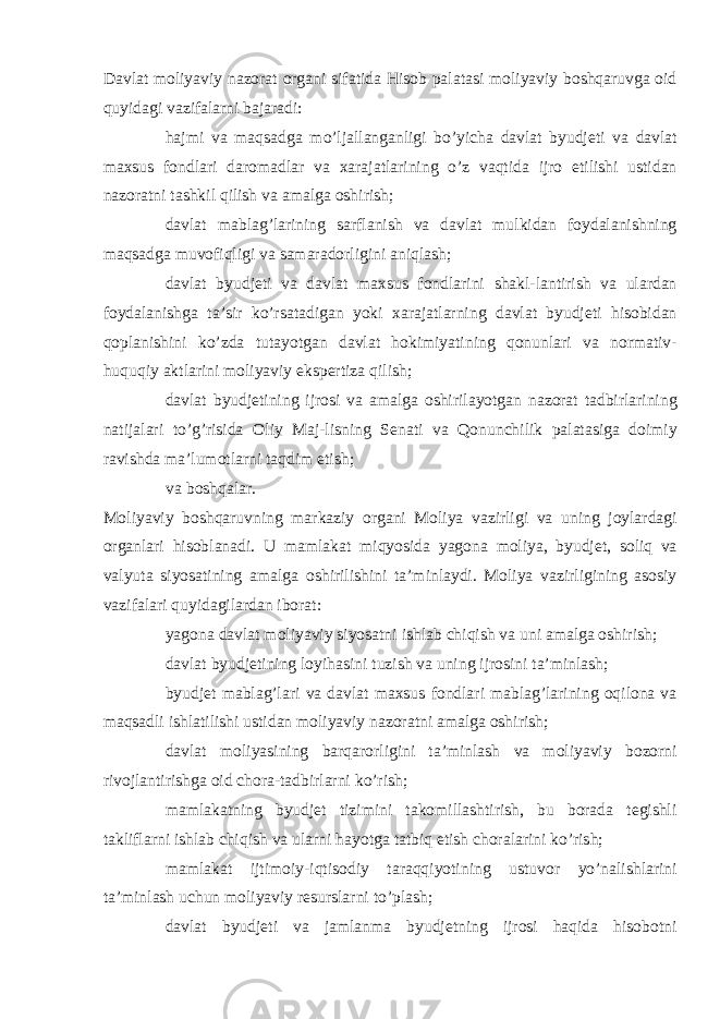 Davlat moliyaviy nazorat organi sifatida Hisob palatasi moliyaviy boshqaruvga oid quyidagi vazifalarni bajaradi:  hajmi va maqsadga mo’ljallanganligi bo’yicha davlat byudjeti va davlat maxsus fondlari daromadlar va xarajatlarining o’z vaqtida ijro etilishi ustidan nazoratni tashkil qilish va amalga oshirish;  davlat mablag’larining sarflanish va davlat mulkidan foydalanishning maqsadga muvofiqligi va samaradorligini aniqlash;  davlat byudjeti va davlat maxsus fondlarini shakl-lantirish va ulardan foydalanishga ta’sir ko’rsatadigan yoki xarajatlarning davlat byudjeti hisobidan qoplanishini ko’zda tutayotgan davlat hokimiyatining qonunlari va normativ- huquqiy aktlarini moliyaviy ekspertiza qilish;  davlat byudjetining ijrosi va amalga oshirilayotgan nazorat tadbirlarining natijalari to’g’risida Oliy Maj-lisning Senati va Qonunchilik palatasiga doimiy ravishda ma’lumotlarni taqdim etish;  va boshqalar. Moliyaviy boshqaruvning markaziy organi Moliya vazirligi va uning joylardagi organlari hisoblanadi. U mamlakat miqyosida yagona moliya, byudjet, soliq va valyuta siyosatining amalga oshirilishini ta’minlaydi. Moliya vazirligining asosiy vazifalari quyidagilardan iborat:  yagona davlat moliyaviy siyosatni ishlab chiqish va uni amalga oshirish;  davlat byudjetining loyihasini tuzish va uning ijrosini ta’minlash;  byudjet mablag’lari va davlat maxsus fondlari mablag’larining oqilona va maqsadli ishlatilishi ustidan moliyaviy nazoratni amalga oshirish;  davlat moliyasining barqarorligini ta’minlash va moliyaviy bozorni rivojlantirishga oid chora-tadbirlarni ko’rish;  mamlakatning byudjet tizimini takomillashtirish, bu borada tegishli takliflarni ishlab chiqish va ularni hayotga tatbiq etish choralarini ko’rish;  mamlakat ijtimoiy-iqtisodiy taraqqiyotining ustuvor yo’nalishlarini ta’minlash uchun moliyaviy resurslarni to’plash;  davlat byudjeti va jamlanma byudjetning ijrosi haqida hisobotni 