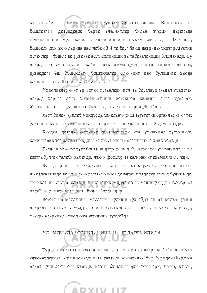 ва калийга нисбатан фосфор купрок булиши лозим. Вегетациянинг бошлангич давриданок барча элементлар билан етарли даражада таминланиши мул хосил етиштиришнинг мухим омилидир. Масалан, бошокли дон экинларида дастлабки 3-4 та барг ёзиш давриданокрепродуктив органлар - бошок ва рувакка асос солиниши ва табакаланиши бошланади. Бу даврда азот етишмаслиги кейинчалик хатто кучли озиклантирилганда хам, рувакдаги ёш бошокдаги бошокчалар сонининг кам булишига хамда хосилнинг пасайишига олиб келади. Усимликларнинг ер устки органлари поя ва барглари жадал усадиган даврда баргча озик элементларини истехмол килиши анча купаяди. Усимликларнинг усиш жараёнларида азот етакчи рол уйнайди. Азот билан куплаб микдорда озиклантириш вегетатив органларнинг тез усишига, кучли ассимиляцион аппаратнинг шаклланишига ёрдам беради. Бундай даврда азотнинг етишмаслиги эса усишнинг тухташига, кейинчалик эса хосил микдори ва сифатининг пасайишига олиб келади. Гуллаш ва мева туга бошлаш даврига келиб, купчилик усимликларнинг азотга булган талаби камаяди, лекин фосфор ва калийнинг ахамияти ортади. Бу уларнинг физиологик роли - репродуктив органларининг шаклланишида ва хосилнинг товар кисмида запас моддалар хосил булишида, айникса интенсив борадиган органик моддалар алмашинувида фосфор ва калийнинг иштирок этиши билан богликдир. Вегетатив массанинг массанинг усиши тухтайдиган ва хосил тугиш даврида барча озик моддаларнинг истемол килиниши аста -секин камаяди, сунгра уларнинг усимликка ютилиши тухтайди. УСИМЛИКЛАР ОЗИКЛАНИШИНИНГ ДАВРИЙЛИГИ Турли хил кишлок хужалик экинлари вегетация даври мобайнида озука элементларини ютиш микдори ва тезлиги жихатидан бир-биридан Фаргона давлат университети килади. Барча бошокли дон экинлари, зигир, каноп, 