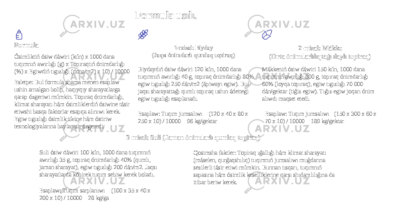 Formula usılı. Formula Ósimliktiń ósiw dáwiri (kún) x 1000 dana tuqımnıń awırlıǵı (g) x Topıraqtıń ónimdarlıǵı (%) x Egiwdiń tıgızlıǵı (dona/m2) x 10) / 10000 Esletpe: Bul formula shama menen esaplaw ushin arnalgan bolip, haqıyqıy sharayatlarga qarap ózgeriwi múmkin. Topıraq ónimdarlıǵı, klimat sharayatı hám ósimliklerdiń ósiwine tásir etiwshi basqa faktorlar esapqa alınıwı kerek. Egiw tıgızlıǵı ósimlik túrine hám óstiriw texnologiyalarına baylanıslı ózgeredi. 1-misal: Biyday (Jaqsı ónimdarlı qumlaq topiraq) Biydaydıń ósiw dáwiri 120 kún, 1000 dana tuqımnıń awırlıǵı 40 g, topıraq ónimdarlıǵı 80%, egiw tıgızlıǵı 250 dán/m2 (ápiwayı egiw). Bul jaqsı sharayattaǵı qumlı topıraq ushın ádettegi egiw tıgızlıǵı esaplanadı. Esaplaw: Tuqım jumsalıwı = (120 x 40 x 80 x 250 x 10) / 10000 = 96 kg/gektar 2-misal: Mákke (Orta ónimdarlılıqtaǵı ılaylı topiraq) Mákkeniń ósiw dáwiri 150 kún, 1000 dana tuqımnıń awırlıǵı 300 g, topıraq ónimdarlıǵı 60% (loyqa topıraq), egiw tıgızlıǵı 70 000 dán/gektar (tiǵiz egiw). Tıǵız egiw joqarı ónim alıwdı maqset etedi. Esaplaw: Tuqım jumsalıwı= (150 x 300 x 60 x 70 x 10) / 10000 = 189 kg/gektar 3-misal: Suli (Jaman ónimdarlı qumlaq topiraq) Suli ósiw dáwiri 100 kún, 1000 dana tuqımnıń awırlıǵı 35 g, topıraq ónimdarlıǵı 40% (qumlı, jaman sharayat), egiw tıgızlıǵı 200 dán/m2. Jaqsı sharayatlarda kóbirek tuqım sebiw kerek boladı. Esaplaw: Tuqım sarplanıwı = (100 x 35 x 40 x 200 x 10) / 10000 = 28 kg/ga Qosimsha faktler: Topiraq ıǵallıǵı hám klimat sharayatı (máselen, qurǵaqshılıq) tuqımnıń jumsalıwı muģdarına sezilerli tásir etiwi múmkin. Bunnan tısqarı, tuqımnıń sapasına hám ósimlik keselliklerine qarsı shıdamlılıǵına da itibar beriw kerek. 