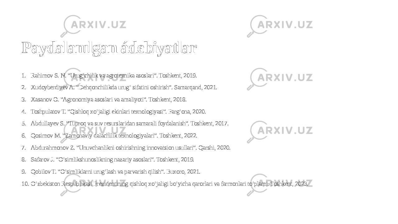 Paydalanılgan ádebiyatlar 1. Rahimov S. N. &#34;Urug‘chilik va agrotexnika asoslari&#34;. Toshkent, 2019. 2. Xudoyberdiyev A. &#34;Dehqonchilikda urug‘ sifatini oshirish&#34;. Samarqand, 2021. 3. Xasanov O. &#34;Agronomiya asoslari va amaliyoti&#34;. Toshkent, 2018. 4. Toshpulatov T. &#34;Qishloq xo‘jaligi ekinlari texnologiyasi&#34;. Farg‘ona, 2020. 5. Abdullayev S. &#34;Tuproq va suv resurslaridan samarali foydalanish&#34;. Toshkent, 2017. 6. Qosimov M. &#34;Zamonaviy dalachilik texnologiyalari&#34;. Toshkent, 2022. 7. Abdurahmonov Z. &#34;Unuvchanlikni oshirishning innovatsion usullari&#34;. Qarshi, 2020. 8. Safarov J. &#34;O‘simlikshunoslikning nazariy asoslari&#34;. Toshkent, 2019. 9. Qobilov T. &#34;O‘simliklarni urug‘lash va parvarish qilish&#34;. Buxoro, 2021. 10. O‘zbekiston Respublikasi Prezidentining qishloq xo‘jaligi bo‘yicha qarorlari va farmonlari to‘plami. Toshkent, 2023. 
