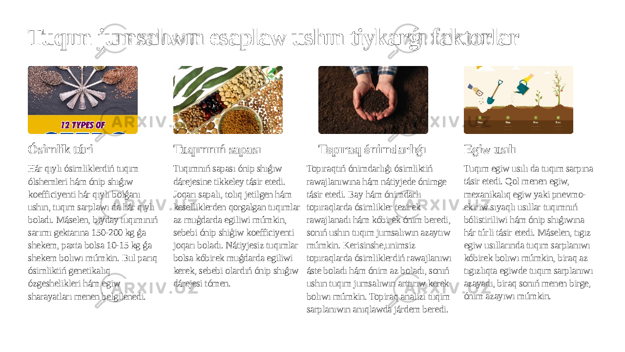 Tuqım jumsalıwın esaplaw ushın tiykarǵı faktorlar Ósimlik túri Hár qıylı ósimliklerdiń tuqım ólshemleri hám ónip shıǵıw koefficiyenti hár qıylı bolǵanı ushın, tuqım sarplawı da hár qıylı boladı. Máselen, biyday tuqımınıń sarımı gektarına 150-200 kg ǵa shekem, paxta bolsa 10-15 kg ǵa shekem bolıwı múmkin. Bul parıq ósimliktiń genetikalıq ózgeshelikleri hám egiw sharayatları menen belgilenedi. Tuqımnıń sapası Tuqımnıń sapası ónip shıǵıw dárejesine tikkeley tásir etedi. Joqarı sapalı, tolıq jetilgen hám keselliklerden qorgalgan tuqımlar az muģdarda egiliwi múmkin, sebebi ónip shiģiw koefficiyenti joqarı boladı. Nátiyjesiz tuqımlar bolsa kóbirek muǵdarda egiliwi kerek, sebebi olardıń ónip shıǵıw dárejesi tómen. Topıraq ónimdarlıǵı Topıraqtıń ónimdarlıǵı ósimliktiń rawajlanıwına hám nátiyjede ónimge tásir etedi. Bay hám ónimdarlı topıraqlarda ósimlikler tezirek rawajlanadı hám kóbirek ónim beredi, sonıń ushın tuqım jumsalıwın azaytıw múmkin. Kerisinshe,unimsiz topıraqlarda ósimliklerdiń rawajlanıwı áste boladı hám ónim az boladı, sonıń ushın tuqım jumsalıwın arttırıw kerek bolıwı múmkin. Topiraq analizi tuqim sarplanıwın anıqlawda járdem beredi. Egiw usılı Tuqım egiw usılı da tuqım sarpına tásir etedi. Qol menen egiw, mexanikalıq egiw yaki pnevmo- ekiriw sıyaqlı usıllar tuqımnıń bólistiriliwi hám ónip shıǵıwına hár túrli tásir etedi. Máselen, tıgız egiw usıllarında tuqım sarplanıwı kóbirek bolıwı múmkin, biraq az tıgızlıqta egiwde tuqım sarplanıwı azayadı, biraq sonıń menen birge, ónim azayıwı múmkin. 