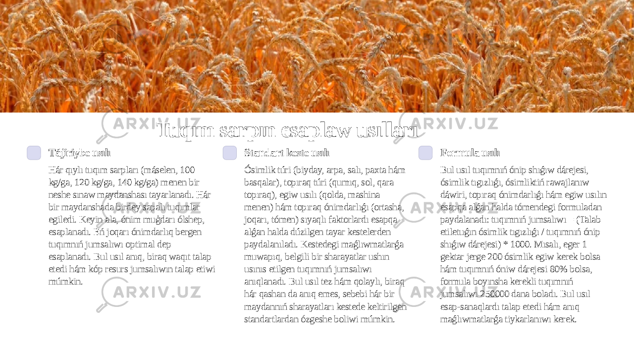 Tuqım sarpın esaplaw usılları Tájiriybe usılı Hár qıylı tuqım sarpları (máselen, 100 kg/ga, 120 kg/ga, 140 kg/ga) menen bir neshe sınaw maydanshası tayarlanadı. Hár bir maydanshada birdey sapalı tuqımlar egiledi. Keyin ala, ónim muģdarı ólshep, esaplanadı. Eń joqarı ónimdarlıq bergen tuqımnıń jumsalıwı optimal dep esaplanadı. Bul usıl anıq, biraq waqıt talap etedi hám kóp resurs jumsalıwın talap etiwi múmkin. Standart keste usılı Ósimlik túri (biyday, arpa, salı, paxta hám basqalar), topıraq túri (qumıq, sol, qara topıraq), egiw usılı (qolda, mashina menen) hám topıraq ónimdarlıǵı (ortasha, joqarı, tómen) sıyaqlı faktorlardı esapqa alǵan halda dúzilgen tayar kestelerden paydalanıladı. Kestedegi maǵlıwmatlarǵa muwapıq, belgili bir sharayatlar ushın usınıs etilgen tuqımnıń jumsalıwı anıqlanadı. Bul usıl tez hám qolaylı, biraq hár qashan da anıq emes, sebebi hár bir maydannıń sharayatları kestede keltirilgen standartlardan ózgeshe boliwi múmkin. Formula usılı Bul usıl tuqımnıń ónip shıǵıw dárejesi, ósimlik tıgızlıǵı, ósimliktiń rawajlanıw dáwiri, topıraq ónimdarlıǵı hám egiw usılın esapqa alǵan halda tómendegi formuladan paydalanadı: tuqımnıń jumsalıwı = (Talab etiletuǵın ósimlik tıgızlıǵı / tuqımnıń ónip shıǵıw dárejesi) * 1000. Mısalı, eger 1 gektar jerge 200 ósimlik egiw kerek bolsa hám tuqımnıń óniw dárejesi 80% bolsa, formula boyınsha kerekli tuqımnıń jumsalıwı 250000 dana boladı. Bul usıl esap-sanaqlardı talap etedi hám anıq maǵlıwmatlarǵa tiykarlanıwı kerek. 