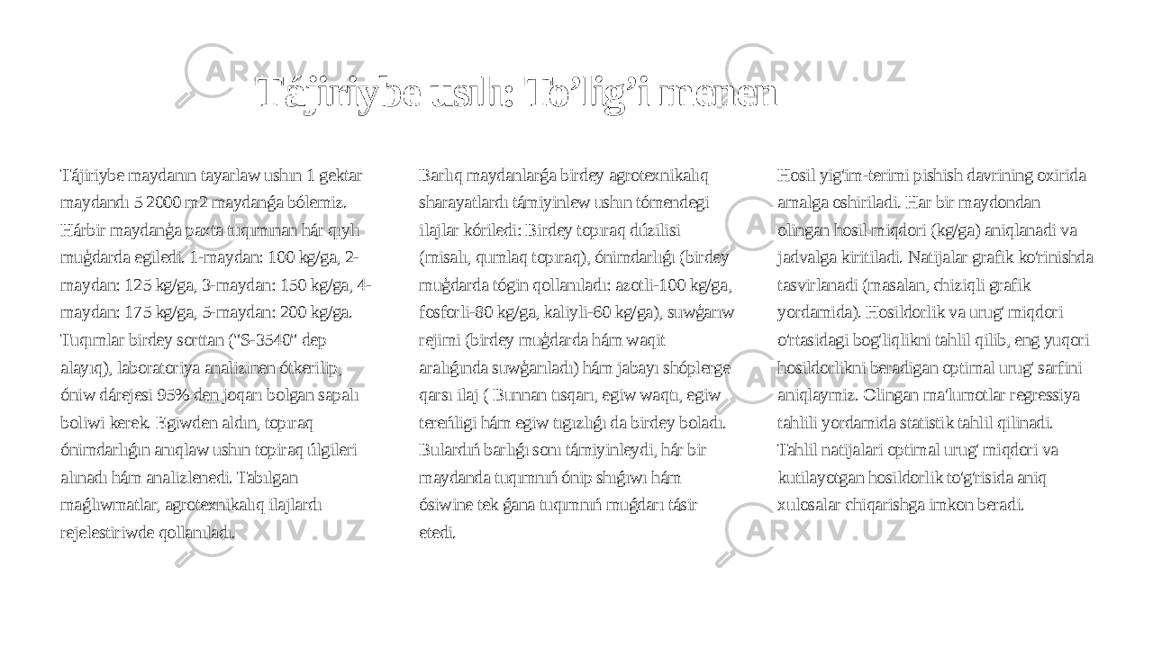 Tájiriybe usılı: To’lig’i menen Tájiriybe maydanın tayarlaw ushın 1 gektar maydandı 5 2000 m2 maydanǵa bólemiz. Hárbir maydanģa paxta tuqımınan hár qıylı muģdarda egiledi. 1-maydan: 100 kg/ga, 2- maydan: 125 kg/ga, 3-maydan: 150 kg/ga, 4- maydan: 175 kg/ga, 5-maydan: 200 kg/ga. Tuqımlar birdey sorttan (&#34;S-3540&#34; dep alayıq), laboratoriya analizinen ótkerilip, óniw dárejesi 95% den joqarı bolgan sapalı boliwi kerek. Egiwden aldın, topıraq ónimdarlıǵın anıqlaw ushın topiraq úlgileri alınadı hám analizlenedi. Tabılgan maǵlıwmatlar, agrotexnikalıq ilajlardı rejelestiriwde qollanıladı. Barlıq maydanlarǵa birdey agrotexnikalıq sharayatlardı támiyinlew ushın tómendegi ilajlar kóriledi: Birdey topıraq dúzilisi (misalı, qumlaq topıraq), ónimdarlıǵı (birdey muģdarda tógin qollanıladı: azotli-100 kg/ga, fosforli-80 kg/ga, kaliyli-60 kg/ga), suwģarıw rejimi (birdey muģdarda hám waqit aralıǵında suwģarıladı) hám jabayı shóplerge qarsı ilaj ( Bunnan tısqarı, egiw waqtı, egiw tereńligi hám egiw tıgızlıǵı da birdey boladı. Bulardıń barlıǵı sonı támiyinleydi, hár bir maydanda tuqımnıń ónip shıǵıwı hám ósiwine tek ǵana tuqımnıń muǵdarı tásir etedi. Hosil yig&#39;im-terimi pishish davrining oxirida amalga oshiriladi. Har bir maydondan olingan hosil miqdori (kg/ga) aniqlanadi va jadvalga kiritiladi. Natijalar grafik ko&#39;rinishda tasvirlanadi (masalan, chiziqli grafik yordamida). Hosildorlik va urug&#39; miqdori o&#39;rtasidagi bog&#39;liqlikni tahlil qilib, eng yuqori hosildorlikni beradigan optimal urug&#39; sarfini aniqlaymiz. Olingan ma&#39;lumotlar regressiya tahlili yordamida statistik tahlil qilinadi. Tahlil natijalari optimal urug&#39; miqdori va kutilayotgan hosildorlik to&#39;g&#39;risida aniq xulosalar chiqarishga imkon beradi. 