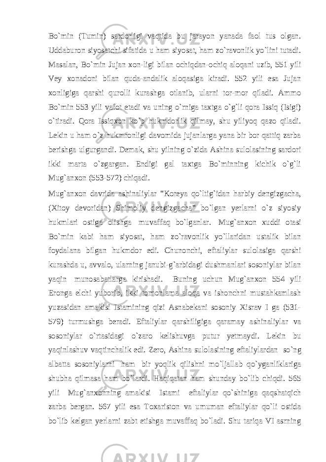 Bo`min (Tumin) sardorligi vaqtida bu jarayon yanada faol tus olgan. Uddaburon siyosatchi sifatida u ham siyosat, ham zo`ravonlik yo`lini tutadi. Masalan, Bo`min Jujan xon-ligi bilan ochiqdan-ochiq aloqani uzib, 551 yili Vey xonadoni bilan quda-andalik aloqasiga kiradi. 552 yili esa Jujan xonligiga qarshi qurolli kurashga otlanib, ularni tor-mor qiladi. Ammo Bo`min 553 yili vafot etadi va uning o`rniga taxtga o`g`li qora Issiq (Isigi) o`tiradi. Qora Issiqxon ko`p hukmdorlik qilmay, shu yiliyoq qazo qiladi. Lekin u ham o`z hukmronligi davomida jujanlarga yana bir bor qattiq zarba berishga ulgurgandi. Demak, shu yilning o`zida Ashina sulolasining sardori ikki marta o`zgargan. Endigi gal taxtga Bo`minning kichik o`g`li Mug`anxon (553-572) chiqadi. Mug`anxon davrida ashinaliylar &#34;Koreya qo`ltig`idan harbiy dengizgacha, (Xitoy devoridan) Shimoliy dengizgacha&#34; bo`lgan yerlarni o`z siyosiy hukmlari ostiga olishga   muvaffaq bo`lganlar.   Mug`anxon xuddi otasi Bo`min kabi ham siyosat, ham zo`ravonlik yo`llaridan ustalik bilan foydalana bilgan hukmdor edi. Chunonchi, eftaliylar sulolasiga qarshi kurashda u, avvalo, ularning janubi-g`arbidagi dushmanlari sosoniylar bilan yaqin   munosabatlarga kirishadi.     Buning uchun Mug`anxon 554 yili Eronga elchi yuborib, ikki tomonlama aloqa va ishonchni mustahkamlash yuzasidan amakisi Istamining qizi Asnabekani sosoniy Xisrav I ga (531- 579) turmushga beradi. Eftaliylar qarshiligiga qaramay ashinaliylar va sosoniylar o`rtasidagi o`zaro kelishuvga putur yetmaydi. Lekin bu yaqinlashuv vaqtinchalik edi. Zero, Ashina sulolasining eftaliylardan   so`ng albatta sosoniylarni   ham   bir yoqlik qilishni mo`ljallab qo`yganliklariga shubha qilmasa ham bo`lardi. Haqiqatan ham shunday bo`lib chiqdi. 565 yili     Mug`anxonning amakisi     Istami     eftaliylar qo`shiniga qaqshatqich zarba bergan. 567 yili esa Toxariston va umuman eftaliylar qo`li ostida bo`lib kelgan yerlarni zabt etishga muvaffaq bo`ladi. Shu tariqa VI asrning 