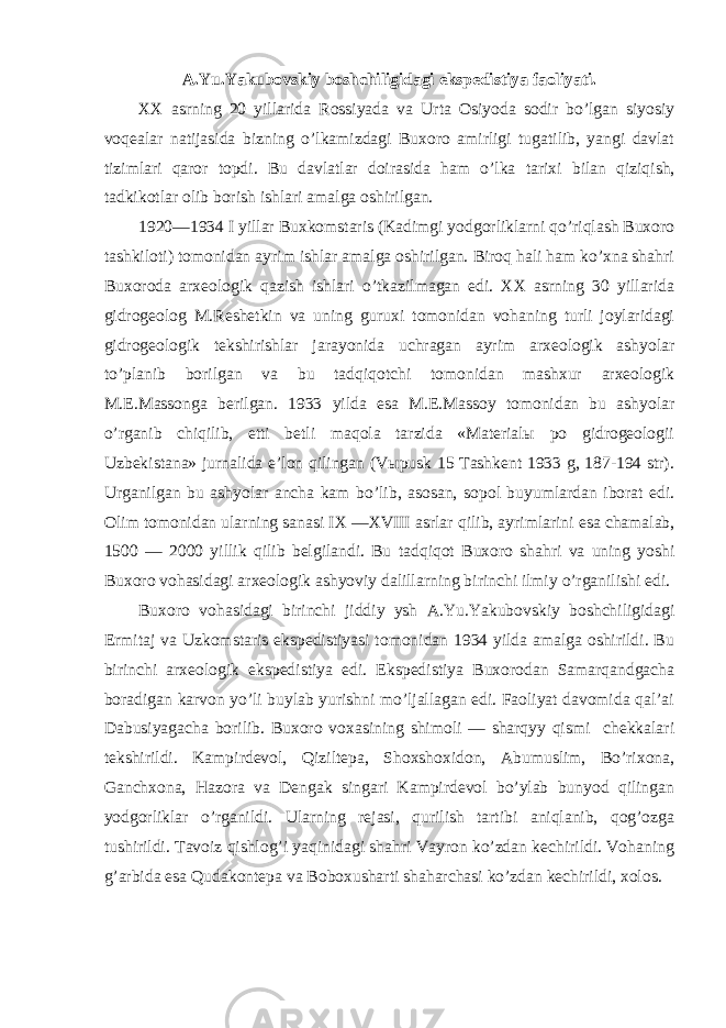 A.Yu.Yakubovskiy boshchiligidagi ekspedistiya faoliyati. XX asrning 20 yillarida Rossiyada va Urta Osiyoda sodir bo’lgan siyosiy voqealar natijasida bizning o’lkamizdagi Buxoro amirligi tugatilib, yangi davlat tizimlari qaror topdi. Bu davlatlar doirasida ham o’lka tarixi bilan qiziqish, tadkikotlar olib borish ishlari amalga oshirilgan. 1920—1934 I yillar Buxkomstaris (Kadimgi yodgorliklarni qo’riqlash Buxoro tashkiloti) tomonidan ayrim ishlar amalga oshirilgan. Biroq hali ham ko’xna shahri Buxoroda arxeologik qazish ishlari o’tkazilmagan edi. XX asrning 30 yillarida gidrogeolog M.Reshetkin va uning guruxi tomonidan vohaning turli joylaridagi gidrogeologik tekshirishlar jarayonida uchragan ayrim arxeologik ashyolar to’planib borilgan va bu tadqiqotchi tomonidan mashxur arxeologik M.E.Massonga berilgan. 1933 yilda esa M.E.Massoy tomonidan bu ashyolar o’rganib chiqilib, etti betli maqola tarzida «Materialы po gidrogeologii Uzbekistana» jurnalida e’lon qilingan (Vыpusk 15 Tashkent 1933 g, 187-194 str). Urganilgan bu ashyolar ancha kam bo’lib, asosan, sopol buyumlardan iborat edi. Olim tomonidan ularning sanasi IX —XVIII asrlar qilib, ayrimlarini esa chamalab, 1500 — 2000 yillik qilib belgilandi. Bu tadqiqot Buxoro shahri va uning yoshi Buxoro vohasidagi arxeologik ashyoviy dalillarning birinchi ilmiy o’rganilishi edi. Buxoro vohasidagi birinchi jiddiy ysh A.Yu.Yakubovskiy boshchiligidagi Ermitaj va Uzkomstaris ekspedistiyasi tomonidan 1934 yilda amalga oshirildi. Bu birinchi arxeologik ekspedistiya edi. Ekspedistiya Buxorodan Samarqandgacha boradigan karvon yo’li buylab yurishni mo’ljallagan edi. Faoliyat davomida qal’ai Dabusiyagacha borilib. Buxoro voxasining shimoli — sharqyy qismi chekkalari tekshirildi. Kampirdevol, Qiziltepa, Shoxshoxidon, Abumuslim, Bo’rixona, Ganchxona, Hazora va Dengak singari Kampirdevol bo’ylab bunyod qilingan yodgorliklar o’rganildi. Ularning rejasi, qurilish tartibi aniqlanib, qog’ozga tushirildi. Tavoiz qishlog’i yaqinidagi shahri Vayron ko’zdan kechirildi. Vohaning g’arbida esa Qudakontepa va Boboxusharti shaharchasi ko’zdan kechirildi, xolos. 