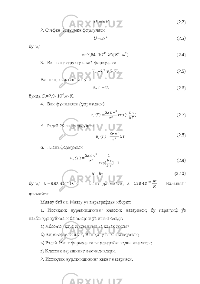 Vu U  (2.2) 2. Стефан-Больцман формуласи U =  4 (2.3) бунда  =7,64  10 -16 Ж /( К 4  м 3 ) (2.4) 3. Виннинг структуравий формуласи ) ( 5 T U     ( 2. 5) Виннинг силжиш қонуни 0C Tm    ( 2. 6) бунда С 0 =2,9  10 -3 м  К. 4. Вин функцияси (формуласи) ] [ exp ) ( 3 3 Tk h c h S T u       ( 2. 7) 5. Рэлей-Жинс формуласи Tk cS Tu    3 2 )( ( 2. 8) 6. Планк формуласи 1 ] exp[ 1 ) ( 3 3        Tk h c h S T u ( 2. 9)  h E (2.10) бунда 34 10 62,6   h Ж  с – Планк доимийси, K ж k 23 10 38,1    – Больцман доимийси. Мавзу баёни. Мавзу уч параграфдан иборат: 1. Иссиқлик нурланишининг классик назарияси; бу парагриф ўз навбатида қуйидаги бандларни ўз ичига олади: а) Абсолют қора жисм нима ва ковак жисм? б) Кирхгоф масаласи, Вин қонуни ва формуласи; в) Рэлей-Жинс формуласи ва ультрабинафша ҳалокати; г) Классик қарашнинг камчиликлари. 2. Иссиқлик нурланишининг квант назарияси. 
