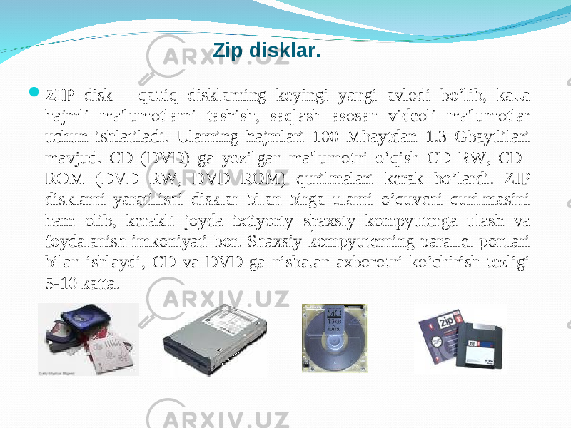  ZIP disk - q atti q disklarni n g kеyingi yangi avlodi b o’ lib, katta h ajm l i ma&#39;lumotlarni tashish, sa q lash asosan vidеoli ma&#39;lumotlar uchun ishlatila di. Ularning h ajmlari 100 Mbaytdan 1.3 Gbaytlilari mavjud. CD (DVD) ga yozilgan ma&#39;lumotni o’qish CD RW, CD ROM (DVD RW, DVD ROM) qurilmalari k е rak bo’lardi. ZIP disklarni yaratilishi disklar bilan birga ularni o’quvchi qurilmasini ham olib, k е rakli joyda ixtiyoriy shaxsiy kompyuterga ulash va foydalanish imkoniyati bor. Shaxsiy kompyuterning parall е l portlari bilan ishlaydi, CD va DVD ga nisbatan axborotni ko’chirish t е zligi 5-10 katta. .Zip disklar. 