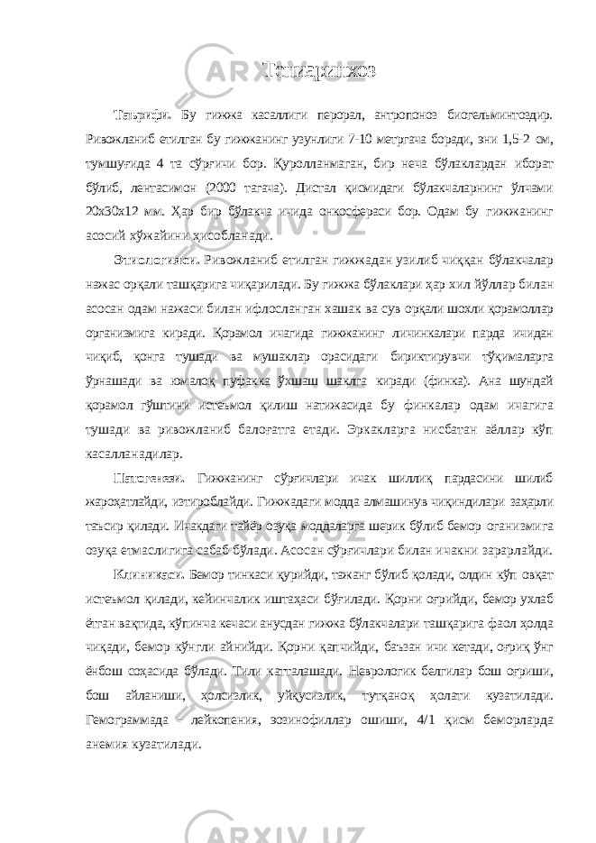 Тениаринхоз Таърифи. Бу гижжа касаллиги перорал, антропоноз биогельминтоздир. Ривожланиб етилган бу гижжанинг узунлиги 7-10 метргача боради, эни 1,5-2 см, тумшуғида 4 та сўрғичи бор. Қуролланмаган, бир неча бўлаклардан иборат бўлиб, лентасимон (2000 тагача). Дистал қисмидаги бўлакчаларнинг ўлчами 20х30х12 мм. Ҳар бир бўлакча ичида онкосфераси бор. Одам бу гижжанинг асосий хўжайини ҳисобланади. Этиологияси. Ривожланиб етилган гижжадан узилиб чиққан бўлакчалар нажас орқали ташқарига чиқарилади. Бу гижжа бўлаклари ҳар хил йўллар билан асосан одам нажаси билан ифлосланган хашак ва сув орқали шохли қорамоллар организмига киради. Қорамол ичагида гижжанинг личинкалари парда ичидан чиқиб, қонга тушади ва мушаклар орасидаги бириктирувчи тўқималарга ўрнашади ва юмалоқ пуфакка ўхшаш шаклга киради (финка). Ана шундай қорамол гўштини истеъмол қилиш натижасида бу финкалар одам ичагига тушади ва ривожланиб балоғатга етади. Эркакларга нисбатан аёллар кўп касалланадилар. Патогенези. Гижжанинг сўрғичлари ичак шиллиқ пардасини шилиб жароҳатлайди, изтироблайди. Гижжадаги модда алмашинув чиқиндилари заҳарли таъсир қилади. Ичакдаги тайёр озуқа моддаларга шерик бўлиб бемор оганизмига озуқа етмаслигига сабаб бўлади. Асосан сўрғичлари билан ичакни зарарлайди. Клиникаси. Бемор тинкаси қурийди, тажанг бўлиб қолади, олдин кўп овқат истеъмол қилади, кейинчалик иштаҳаси бўғилади. Қорни оғрийди, бемор ухлаб ётган вақтида, кўпинча кечаси анусдан гижжа бўлакчалари ташқарига фаол ҳолда чиқади, бемор кўнгли айнийди. Қорни қапчийди, баъзан ичи кетади, оғриқ ўнг ёнбош соҳасида бўлади. Тили катталашади. Неврологик белгилар бош оғриши, бош айланиши, ҳолсизлик, уйқусизлик, тутқаноқ ҳолати кузатилади. Гемограммада - лейкопения, эозинофиллар ошиши, 4/1 қисм беморларда анемия кузатилади. 