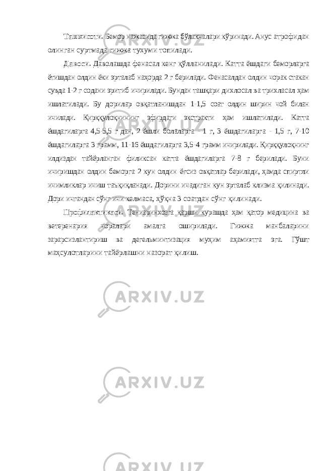 Ташхисоти. Бемор нажасида гижжа бўлакчалари кўринади. Анус атрофидан олинган суртмада гижжа тухуми топилади. Давоси. Даволашда фенасал кенг қўлланилади. Катта ёшдаги беморларга ётишдан олдин ёки эрталаб наҳорда 2 г берилади. Фенасалдан олдин чорак стакан сувда 1-2 г содани эритиб ичирилади. Бундан ташқари дихлосал ва трихласал ҳам ишлатилади. Бу дорилар овқатланишдан 1-1,5 соат олдин ширин чой билан ичилади. Қирққулоқнининг эфирдаги экстракти ҳам ишлатилади. Катта ёшдагиларга 4,5-5,5 г дан, 2 ёшли болаларга - 1 г, 3 ёшдагиларга - 1,5 г, 7-10 ёшдагиларга 3 грамм, 11-16 ёшдагиларга 3,5-4 грамм ичирилади. Қирққулоқнинг илдиздан тайёрланган филиксан катта ёшдагиларга 7-8 г берилади. Буни ичиришдан олдин беморга 2 кун олдин ёғсиз овқатлар берилади, ҳамда спиртли ичимликлар ичиш таъқиқланади. Дорини ичадиган кун эрталаб клизма қилинади. Дори ичгандан сўнг ичи келмаса, ҳўқна 3 соатдан сўнг қилинади. Профилактикаси. Тениаринхозга қарши курашда ҳам қатор медицина ва ветеренария чоралари амалга оширилади. Гижжа манбаларини зарарсизлантириш ва дегельминтизация муҳим аҳамиятга эга. Гўшт маҳсулотларини тайёрлашни назорат қилиш. 