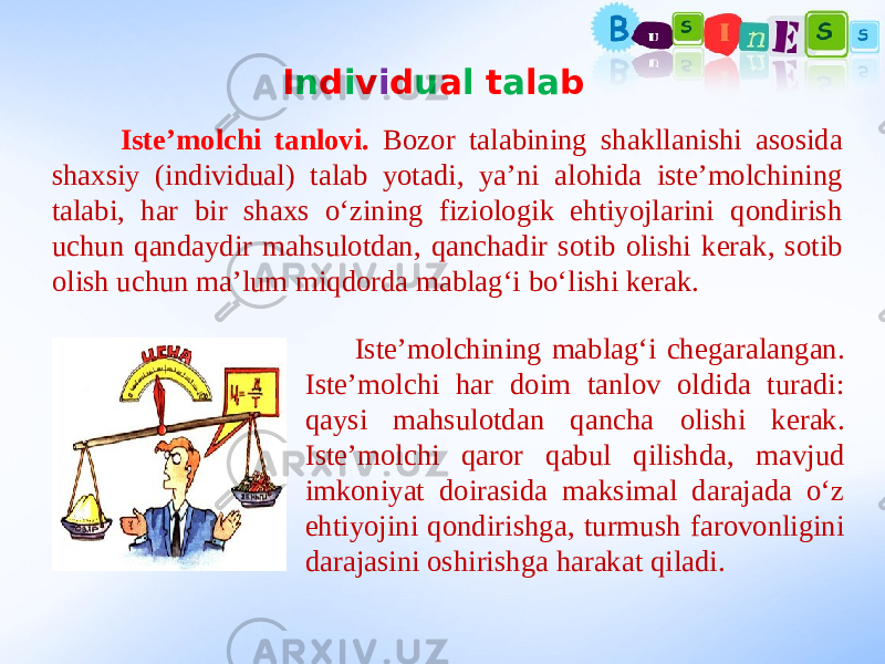 I n d i v i d u a l t a l a b Iste’molchi tanlovi. Bozor talabining shakllanishi asosida shaxsiy (individual) talab yotadi, ya’ni alohida iste’molchining talabi, har bir shaxs o‘zining fiziologik ehtiyojlarini qondirish uchun qandaydir mahsulotdan, qanchadir sotib olishi kerak, sotib olish uchun ma’lum miqdorda mablag‘i bo‘lishi kerak. Iste’molchining mablag‘i chegaralangan. Iste’molchi har doim tanlov oldida turadi: qaysi mahsulotdan qancha olishi kerak. Iste’molchi qaror qabul qilishda, mavjud imkoniyat doirasida maksimal darajada o‘z ehtiyojini qondirishga, turmush farovonligini darajasini oshirishga harakat qiladi. 