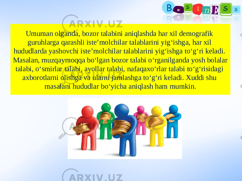 Umuman olganda, bozor talabini aniqlashda har xil demografik guruhlarga qarashli iste’molchilar talablarini yig‘ishga, har xil hududlarda yashovchi iste’molchilar talablarini yig‘ishga to‘g‘ri keladi. Masalan, muzqaymoqqa bo‘lgan bozor talabi o‘rganilganda yosh bolalar talabi, o‘smirlar talabi, ayollar talabi, nafaqaxo‘rlar talabi to‘g‘risidagi axborotlarni olishga va ularni jamlashga to‘g‘ri keladi. Xuddi shu masalani hududlar bo‘yicha aniqlash ham mumkin. 