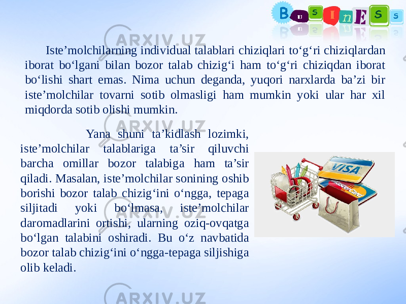  Iste’molchilarning individual talablari chiziqlari to‘g‘ri chiziqlardan iborat bo‘lgani bilan bozor talab chizig‘i ham to‘g‘ri chiziqdan iborat bo‘lishi shart emas. Nima uchun deganda, yuqori narxlarda ba’zi bir iste’molchilar tovarni sotib olmasligi ham mumkin yoki ular har xil miqdorda sotib olishi mumkin. Yana shuni ta’kidlash lozimki, iste’molchilar talablariga ta’sir qiluvchi barcha omillar bozor talabiga ham ta’sir qiladi. Masalan, iste’molchilar sonining oshib borishi bozor talab chizig‘ini o‘ngga, tepaga siljitadi yoki bo‘lmasa, iste’molchilar daromadlarini ortishi, ularning oziq-ovqatga bo‘lgan talabini oshiradi. Bu o‘z navbatida bozor talab chizig‘ini o‘ngga-tepaga siljishiga olib keladi. 