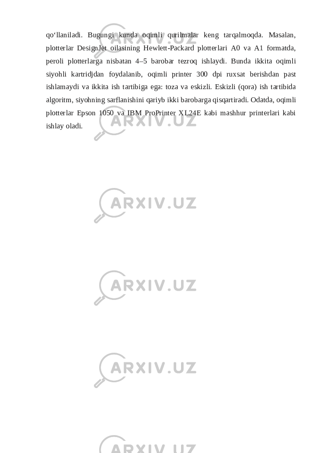 qo‘llaniladi. Bugungi kunda oqimli qurilmalar keng tarqalmoqda. Masalan, plotterlar DesignJet oilasining Hewlett-Packard plotterlari A0 va A1 formatda, peroli plotterlarga nisbatan 4–5 barobar tezroq ishlaydi. Bunda ikkita oqimli siyohli kartridjdan foydalanib, oqimli printer 300 dpi ruxsat berishdan past ishlamaydi va ikkita ish tartibiga ega: toza va eskizli. Eskizli (qora) ish tartibida algoritm, siyohning sarflanishini qariyb ikki barobarga qisqartiradi. Odatda, oqimli plotterlar Epson 1050 va IBM ProPrinter XL24E kabi mashhur printerlari kabi ishlay oladi. 