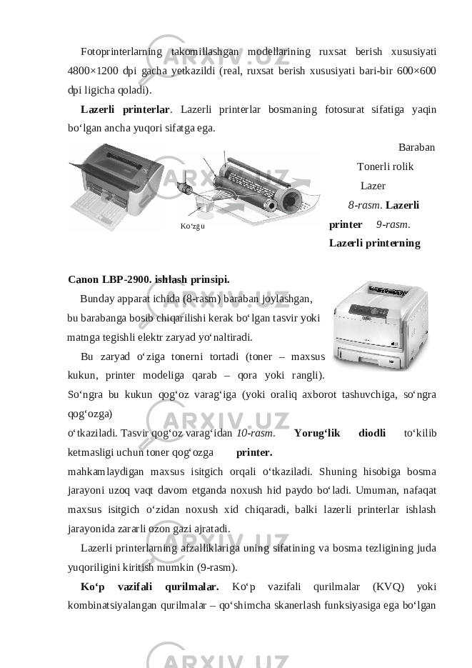 Fotoprinterlarning takomillashgan modellarining ruxsat berish xususiyati 4800×1200 dpi gacha yetkazildi (real, ruxsat berish xususiyati bari-bir 600×600 dpi ligicha qoladi). Lazerli printerlar . Lazerli printerlar bosmaning fotosurat sifatiga yaqin bo‘lgan ancha yuqori sifatga ega. Baraban Tonerli rolik Lazer 8-rasm. Lazerli printer 9-rasm. Lazerli printerning Canon LBP-2900. ishlash prinsipi. Bunday apparat ichida (8-rasm) baraban joylashgan, bu barabanga bosib chiqarilishi kerak bo‘lgan tasvir yoki matnga tegishli elektr zaryad yo‘naltiradi. Bu zaryad o‘ziga tonerni tortadi (toner – maxsus kukun, printer modeliga qarab – qora yoki rangli). So‘ngra bu kukun qog‘oz varag‘iga (yoki oraliq axborot tashuvchiga, so‘ngra qog‘ozga) o‘tkaziladi. Tasvir qog‘oz varag‘idan 10-rasm. Yorug‘lik diodli to‘kilib ketmasligi uchun toner qog‘ozga printer. mahkamlaydigan maxsus isitgich orqali o‘tkaziladi. Shuning hisobiga bosma jarayoni uzoq vaqt davom etganda noxush hid paydo bo‘ladi. Umuman, nafaqat maxsus isitgich o‘zidan noxush xid chiqaradi, balki lazerli printerlar ishlash jarayonida zararli ozon gazi ajratadi. Lazerli printerlarning afzalliklariga uning sifatining va bosma tezligining juda yuqoriligini kiritish mumkin (9-rasm). Ko‘p vazifali qurilmalar. Ko‘p vazifali qurilmalar (KVQ) yoki kombinatsiyalangan qurilmalar – qo‘shimcha skanerlash funksiyasiga ega bo‘lgan Ko‘zgu 