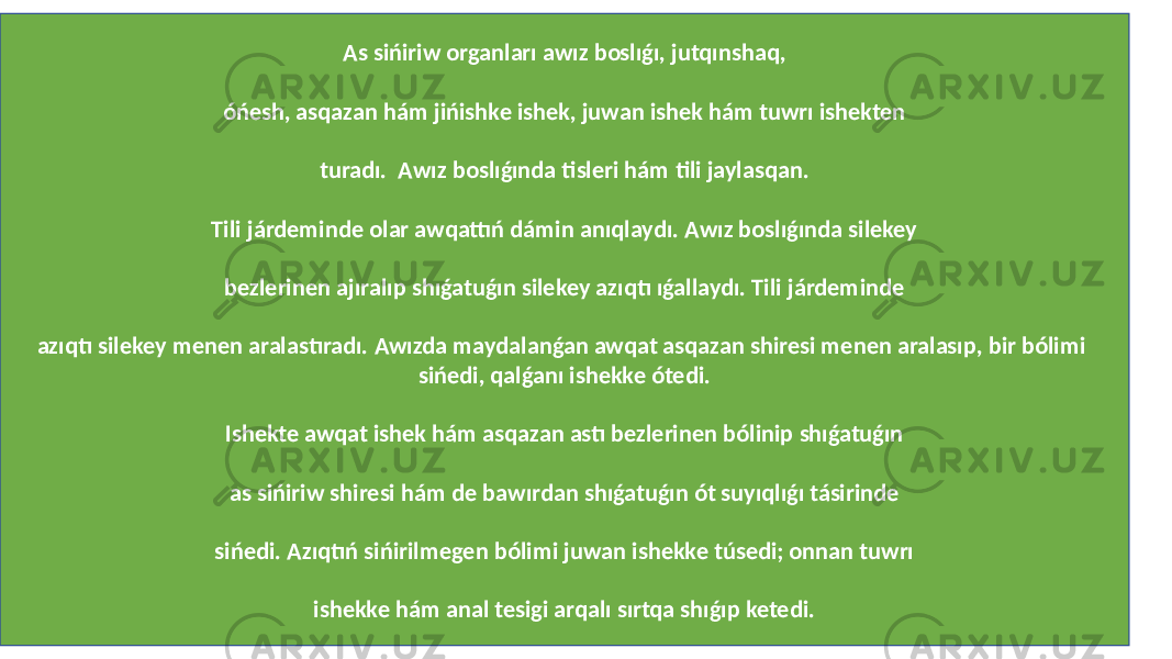 As sińiriw organları awız boslıǵı, jutqınshaq, óńesh, asqazan hám jińishke ishek, juwan ishek hám tuwrı ishekten turadı. Awız boslıǵında tisleri hám tili jaylasqan. Tili járdeminde olar awqattıń dámin anıqlaydı. Awız boslıǵında silekey bezlerinen ajıralıp shıǵatuǵın silekey azıqtı ıǵallaydı. Tili járdeminde azıqtı silekey menen aralastıradı. Awızda maydalanǵan awqat asqazan shiresi menen aralasıp, bir bólimi sińedi, qalǵanı ishekke ótedi. Ishekte awqat ishek hám asqazan astı bezlerinen bólinip shıǵatuǵın as sińiriw shiresi hám de bawırdan shıǵatuǵın ót suyıqlıǵı tásirinde sińedi. Azıqtıń sińirilmegen bólimi juwan ishekke túsedi; onnan tuwrı ishekke hám anal tesigi arqalı sırtqa shıǵıp ketedi. 