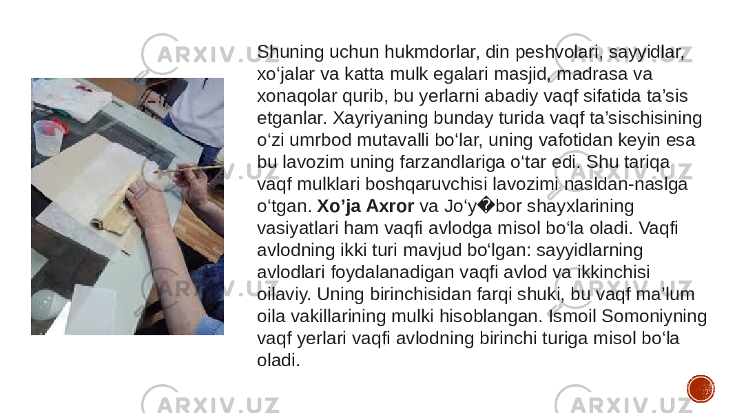 Shuning uchun hukmdorlar, din peshvolari, sayyidlar, xo‘jalar va katta mulk egalari masjid, madrasa va xonaqolar qurib, bu yerlarni abadiy vaqf sifatida ta’sis etganlar. Xayriyaning bunday turida vaqf ta’sischisining o‘zi umrbod mutavalli bo‘lar, uning vafotidan keyin esa bu lavozim uning farzandlariga o‘tar edi. Shu tariqa vaqf mulklari boshqaruvchisi lavozimi nasldan-naslga o‘tgan.  Xo’ja Axror  va Jo‘y bor shayxlarining � vasiyatlari ham vaqfi avlodga misol bo‘la oladi. Vaqfi avlodning ikki turi mavjud bo‘lgan: sayyidlarning avlodlari foydalanadigan vaqfi avlod va ikkinchisi oilaviy. Uning birinchisidan farqi shuki, bu vaqf ma’lum oila vakillarining mulki hisoblangan. Ismoil Somoniyning vaqf yerlari vaqfi avlodning birinchi turiga misol bo‘la oladi. 