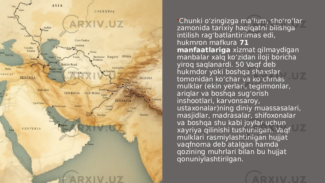  Chunki o‘zingizga ma’lum, sho‘ro’lar zamonida tarixiy haqiqatni bilishga intilish rag‘batlantirilmas edi, hukmron mafkura  71 manfaatlariga  xizmat qilmaydigan manbalar xalq ko‘zidan iloji boricha yiroq saqlanardi. 50 Vaqf deb hukmdor yoki boshqa shaxslar tomonidan ko‘char va ko‘chmas mulklar (ekin yerlari, tegirmonlar, ariqlar va boshqa sug‘orish inshootlari, karvonsaroy, ustaxonalar)ning diniy muassasalari, masjidlar, madrasalar, shifoxonalar va boshqa shu kabi joylar uchun xayriya qilinishi tushunilgan. Vaqf mulklari rasmiylashtirilgan hujjat vaqfnoma deb atalgan hamda qozining muhrlari bilan bu hujjat qonuniylashtirilgan. 