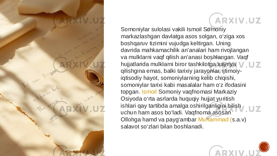 Somoniylar sulolasi vakili Ismoil Somoniy markazlashgan davlatga asos solgan, o‘ziga xos boshqaruv tizimini vujudga keltirgan. Uning davrida mahkamachilik an’analari ham rivojlangan va mulklarni vaqf qilish an’anasi boshlangan. Vaqf hujjatlarida mulklarni biror tashkilotga xayriya qilishgina emas, balki tarixiy jarayonlar, ijtimoiy- iqtisodiy hayot, somoniylarning kelib chiqishi, somoniylar tarixi kabi masalalar ham o‘z ifodasini topgan.  Ismoil Somoniy  vaqfnomasi Markaziy Osiyoda o‘rta asrlarda huquqiy hujjat yuritish ishlari qay tartibda amalga oshirilganligini bilish uchun ham asos bo‘ladi. Vaqfnoma asosan Ollohga hamd va payg‘ambar  Muhammad ( s.a.v ) salavot so‘zlari bilan boshlanadi. 