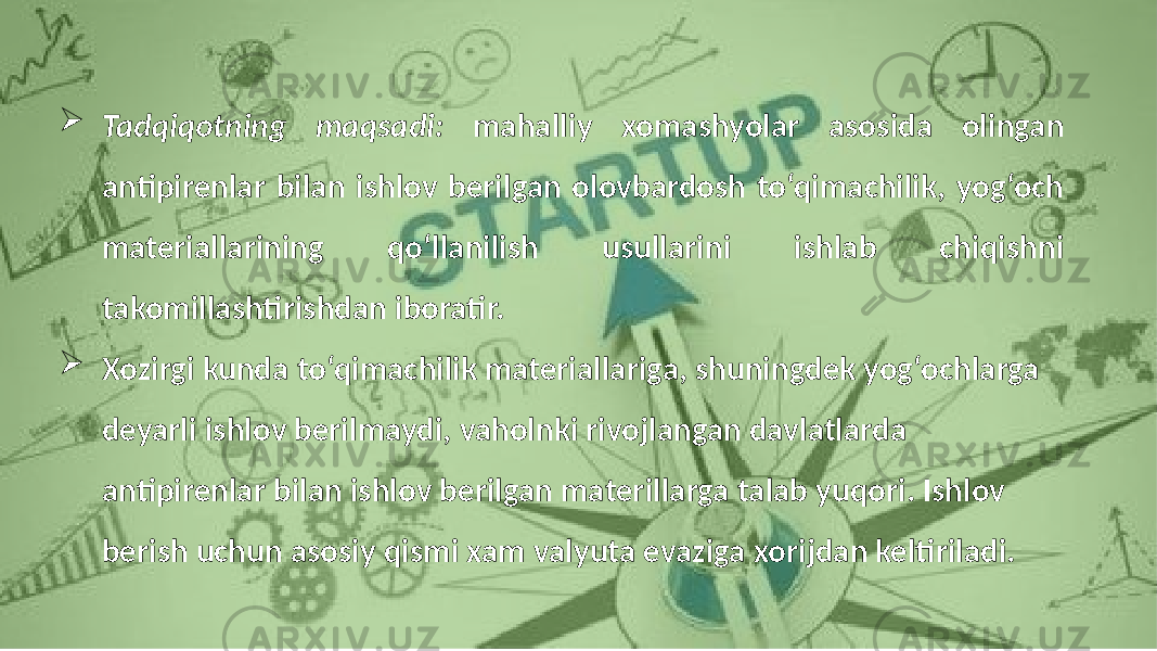 Tadqiqotning maqsadi: mahalliy xomashyolar asosida olingan antipirenlar bilan ishlov berilgan olovbardosh to‘qimachilik, yog‘och materiallarining qo‘llanilish usullarini ishlab chiqishni takomillashtirishdan iboratir.  Xozirgi kunda to‘qimachilik materiallariga, shuningdek yog‘ochlarga deyarli ishlov berilmaydi, vaholnki rivojlangan davlatlarda antipirenlar bilan ishlov berilgan materillarga talab yuqori. Ishlov berish uchun asosiy qismi xam valyuta evaziga xorijdan keltiriladi. 