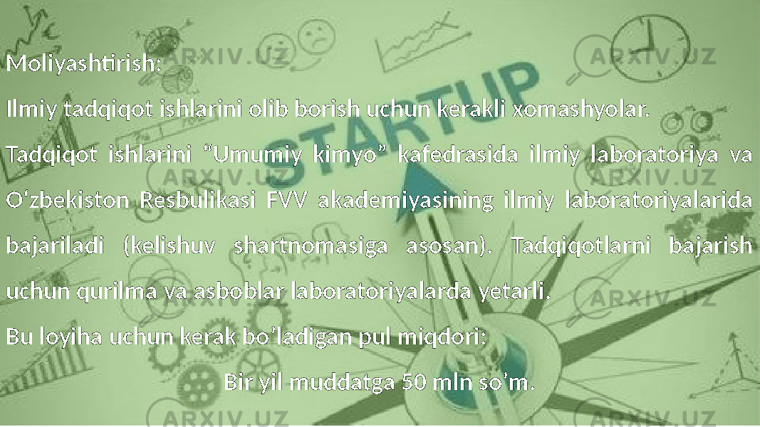 Moliyashtirish: Ilmiy tadqiqot ishlarini olib borish uchun kerakli xomashyolar. Tadqiqot ishlarini “Umumiy kimyo” kafedrasida ilmiy laboratoriya va O‘zbekiston Resbulikasi FVV akademiyasining ilmiy laboratoriyalarida bajariladi (kelishuv shartnomasiga asosan). Tadqiqotlarni bajarish uchun qurilma va asboblar laboratoriyalarda yetarli. Bu loyiha uchun kerak bo’ladigan pul miqdori: Bir yil muddatga 50 mln so’m. 