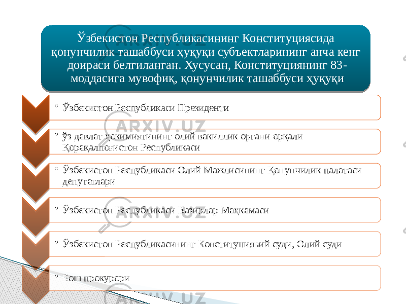 Ўзбекистон Республикасининг Конституциясида қонунчилик ташаббуси ҳуқуқи субъектларининг анча кенг доираси белгиланган. Хусусан, Конституциянинг 83- моддасига мувофиқ, қонунчилик ташаббуси ҳуқуқи • Ўзбекистон Республикаси Президенти • ўз давлат ҳокимиятининг олий вакиллик органи орқали Қорақалпоғистон Республикаси • Ўзбекистон Республикаси Олий Мажлисининг Қонунчилик палатаси депутатлари • Ўзбекистон Республикаси Вазирлар Маҳкамаси • Ўзбекистон Республикасининг Конституциявий суди, Олий суди • Бош прокурори 292A 060911051112 0A09070C 1A09 