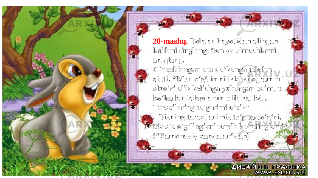 20-mashq. Bolalar hayotidan olingan latifani tinglang. Son va olmoshlarni aniqlang. G‘azablangan ota do‘konga telefon qildi: “Men o‘g‘limni ikki kilogramm olxo‘ri olib kelishga yuborgan edim, u bo‘lsa bir kilogramm olib kelibdi. Tarozilaring to‘g‘rimi o‘zi?” – Bizning tarozilarimiz to‘ppa-to‘g‘ri. Siz o‘z o‘g‘lingizni tortib ko‘rdingizmi? (“Zamonaviy xandalar”dan) 