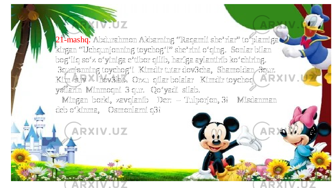 21-mashq. Abdurahmon Akbarning “Raqamli she’rlar” to‘plamiga kirgan “Uchqunjonning toychog‘i” she’rini o‘qing. Sonlar bilan bog‘liq so‘z o‘yiniga e’tibor qilib, harfga aylantirib ko‘chiring. 3qunjonning toychog‘i Kimdir tutar dov3cha, Shamoldan 3qur. Kim suv – hov3lab. Orzu qilar bolalar Kimdir toychoq yollarin Minmoqni 3 qur. Qo‘yadi silab. Mingan borki, zavqlanib Der: – Tulporjon, 3! Misdanman deb o‘kinma, Osmonlarni q3! 