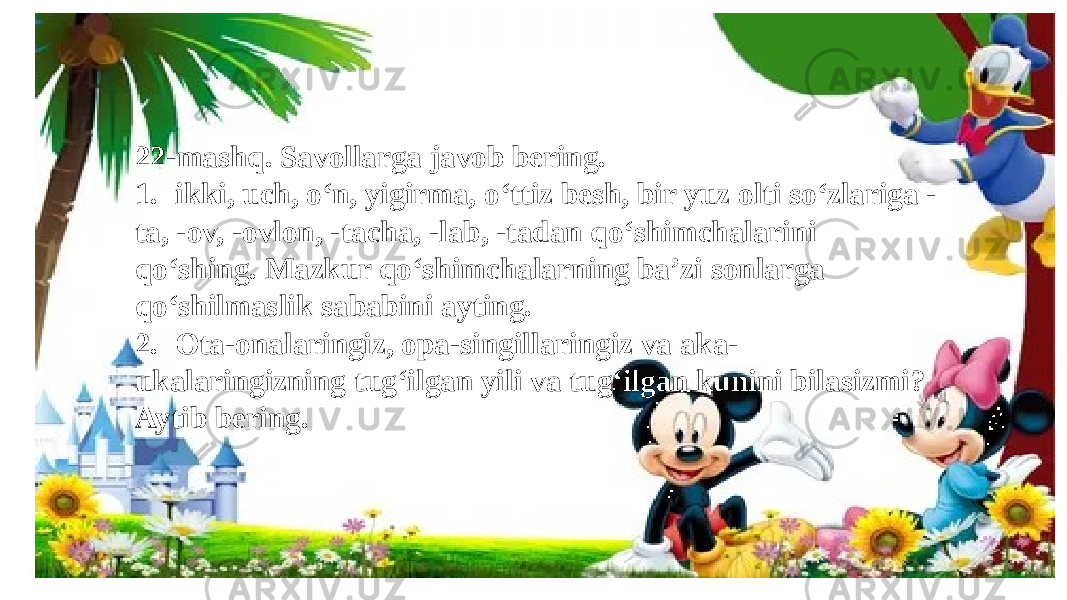 22-mashq. Savollarga javob bering. 1. ikki, uch, o‘n, yigirma, o‘ttiz besh, bir yuz olti so‘zlariga - ta, -ov, -ovlon, -tacha, -lab, -tadan qo‘shimchalarini qo‘shing. Mazkur qo‘shimchalarning ba’zi sonlarga qo‘shilmaslik sababini ayting. 2. Ota-onalaringiz, opa-singillaringiz va aka- ukalaringizning tug‘ilgan yili va tug‘ilgan kunini bilasizmi? Aytib bering. 