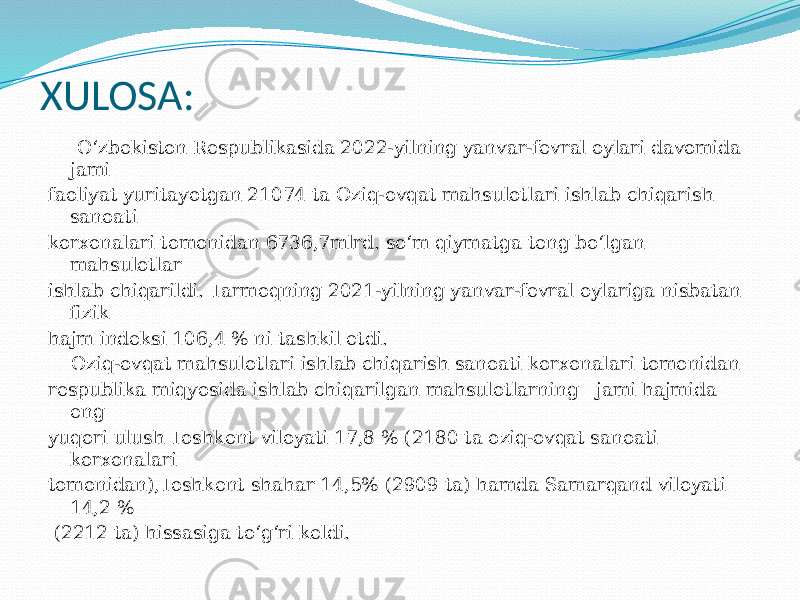 XULOSA: Oʻzbekiston Respublikasida 2022-yilning yanvar-fevral oylari davomida jami faoliyat yuritayotgan 21074 ta Oziq-ovqat mahsulotlari ishlab chiqarish sanoati korxonalari tomonidan 6736,7mlrd. soʻm qiymatga teng boʻlgan mahsulotlar ishlab chiqarildi. Tarmoqning 2021-yilning yanvar-fevral oylariga nisbatan fizik hajm indeksi 106,4 % ni tashkil etdi. Oziq-ovqat mahsulotlari ishlab chiqarish sanoati korxonalari tomonidan respublika miqyosida ishlab chiqarilgan mahsulotlarning   jami hajmida eng yuqori ulush Toshkent viloyati 17,8 % (2180 ta oziq-ovqat sanoati korxonalari tomonidan),Toshkent shahar 14,5% (2909 ta) hamda Samarqand viloyati 14,2 % (2212 ta) hissasiga toʻgʻri keldi. 