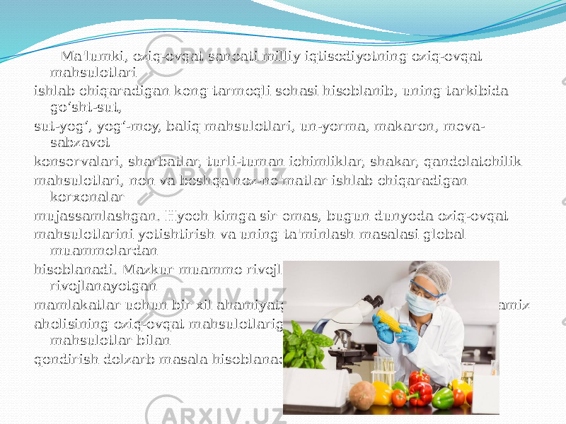  Ma&#39;lumki, oziq-ovqat sanoati milliy iqtisodiyotning oziq-ovqat mahsulotlari ishlab chiqaradigan keng tarmoqli sohasi hisoblanib, uning tarkibida go‘sht-sut, sut-yog‘, yog‘-moy, baliq mahsulotlari, un-yorma, makaron, meva- sabzavot konservalari, sharbatlar, turli-tuman ichimliklar, shakar, qandolatchilik mahsulotlari, non va boshqa noz-ne&#39;matlar ishlab chiqaradigan korxonalar mujassamlashgan. Hyech kimga sir emas, bugun dunyoda oziq-ovqat mahsulotlarini yetishtirish va uning ta&#39;minlash masalasi global muammolardan hisoblanadi. Mazkur muammo rivojlangan davlatlar bilan endi rivojlanayotgan mamlakatlar uchun bir xil ahamiyatga ega. Shu ma&#39;noda, respublikamiz aholisining oziq-ovqat mahsulotlariga bo‘lgan talabini sifatli mahsulotlar bilan qondirish dolzarb masala hisoblanadi. 