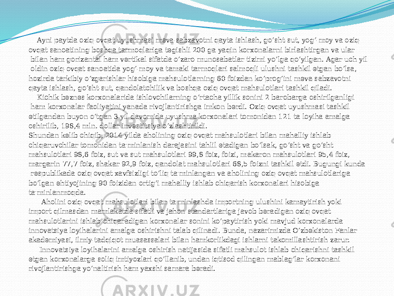  Ayni paytda oziq-ovqat uyushmasi meva-sabzavotni qayta ishlash, go‘sht-sut, yog‘-moy va oziq- ovqat sanoatining boshqa tarmoqlariga tegishli 200 ga yaqin korxonalarni birlashtirgan va ular bilan ham gorizantal ham vertikal sifatda o‘zaro munosabatlar tizimi yo‘lga qo‘yilgan. Agar uch yil oldin oziq-ovqat sanoatida yog‘-moy va tamaki tarmoqlari salmoqli ulushni tashkil etgan bo‘lsa, hozirda tarkibiy o‘zgarishlar hisobiga mahsulotlarning 60 foizdan ko‘prog‘ini meva-sabzavotni qayta ishlash, go‘sht-sut, qandolatchilik va boshqa oziq-ovqat mahsulotlari tashkil qiladi. Kichik beznes korxonalarida ishlovchilarning o‘rtacha yillik sonini 2 barobarga oshirilganligi ham korxonalar faoliyatini yanada rivojlantirishga imkon berdi. Oziq-ovqat uyushmasi tashkil etilgandan buyon o‘tgan 3 yil davomida uyushma korxonalari tomonidan 121 ta loyiha amalga oshirilib, 198,4 mln. dollar investitsiya o‘zlashtirildi. Shundan kelib chiqib, 2014 yilda aholining oziq-ovqat mahsulotlari bilan mahalliy ishlab chiqaruvchilar tomonidan ta&#39;minlanish darajasini tahlil etadigan bo‘lsak, go‘sht va go‘sht mahsulotlari 98,6 foiz, sut va sut mahsulotlari 99,8 foiz, foizi, makaron mahsulotlari 95,4 foiz, margarin 77,7 foiz, shakar 92,9 foiz, qandolat mahsulotlari 68,5 foizni tashkil etdi. Bugungi kunda respublikada oziq-ovqat xavfsizligi to‘liq ta&#39;minlangan va aholining oziq-ovqat mahsulotlariga bo‘lgan ehtiyojining 90 foizidan ortig‘i mahalliy ishlab chiqarish korxonalari hisobiga ta&#39;minlanmoqda. Aholini oziq-ovqat mahsulotlari bilan ta&#39;minlashda importning ulushini kamaytirish yoki import qilmasdan mamlakatda sifatli va jahon standartlariga javob beradigan oziq-ovqat mahsulotlarini ishlab chiqaradigan korxonalar sonini ko‘paytirish yoki mavjud korxonalarda innovatsiya loyihalarini amalga oshirishni talab qilinadi. Bunda, nazarimizda O‘zbekiston Fanlar akademiyasi, ilmiy-tadqiqot muasassalari bilan hamkorlikdagi ishlarni takomillashtirish zarur. Innovatsiya loyihalarini amalga oshirish natijasida sifatli mahsulot ishlab chiqarishni tashkil etgan korxonalarga soliq imtiyozlari qo‘llanib, undan iqtisod qilingan mablag‘lar korxonani rivojlantirishga yo‘naltirish ham yaxshi samara beradi. 