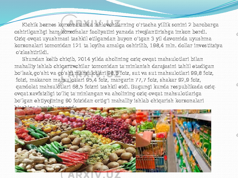  Kichik beznes korxonalarida ishlovchilarning o‘rtacha yillik sonini 2 barobarga oshirilganligi ham korxonalar faoliyatini yanada rivojlantirishga imkon berdi. Oziq-ovqat uyushmasi tashkil etilgandan buyon o‘tgan 3 yil davomida uyushma korxonalari tomonidan 121 ta loyiha amalga oshirilib, 198,4 mln. dollar investitsiya o‘zlashtirildi. Shundan kelib chiqib, 2014 yilda aholining oziq-ovqat mahsulotlari bilan mahalliy ishlab chiqaruvchilar tomonidan ta&#39;minlanish darajasini tahlil etadigan bo‘lsak,go‘sht va go‘sht mahsulotlari 98,6 foiz, sut va sut mahsulotlari 99,8 foiz, foizi, makaron mahsulotlari 95,4 foiz, margarin 77,7 foiz, shakar 92,9 foiz, qandolat mahsulotlari 68,5 foizni tashkil etdi. Bugungi kunda respublikada oziq- ovqat xavfsizligi to‘liq ta&#39;minlangan va aholining oziq-ovqat mahsulotlariga bo‘lgan ehtiyojining 90 foizidan ortig‘i mahalliy ishlab chiqarish korxonalari hisobiga ta&#39;minlanmoqda. 