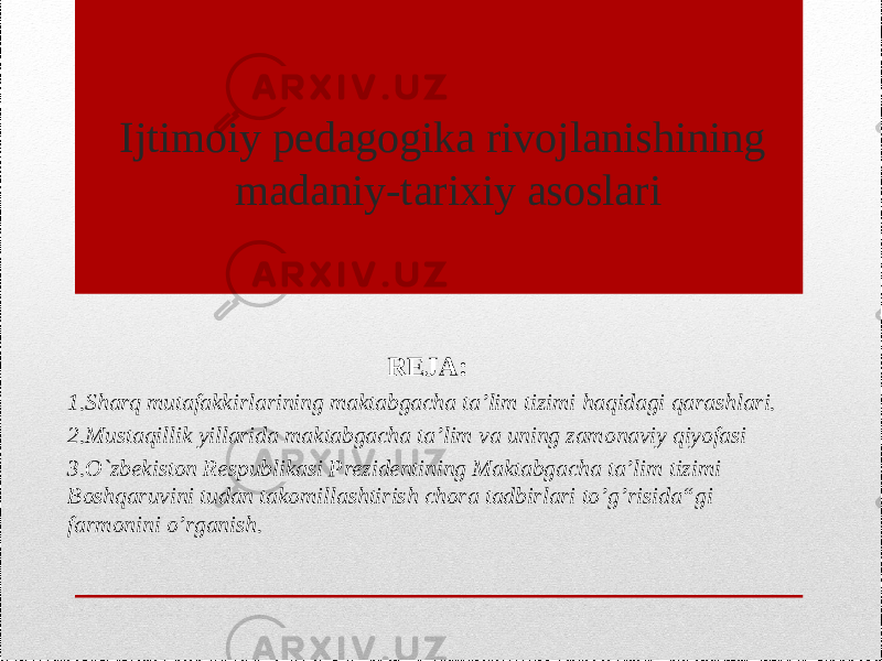 Ijtimoiy pedagogika rivojlanishining madaniy-tarixiy asoslari REJA:  1.Sharq mutafakkirlarining maktabgacha ta’lim tizimi haqidagi qarashlari. 2.Mustaqillik yillarida maktabgacha ta’lim va uning zamonaviy qiyofasi 3.O`zbekiston Respublikasi Prezidentining Maktabgacha ta’lim tizimi Boshqaruvini tudan takomillashtirish chora tadbirlari to’g’risida“gi farmonini o’rganish. 