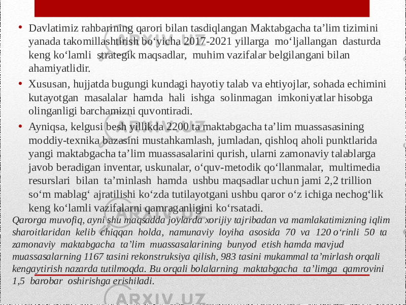 Qarorga muvofiq, ayni shu maqsadda joylarda xorijiy tajribadan va mamlakatimizning iqlim sharoitlaridan kelib chiqqan holda, namunaviy loyiha asosida 70 va 120 o‘rinli 50 ta zamonaviy maktabgacha ta’lim muassasalarining bunyod etish hamda mavjud muassasalarning 1167 tasini rekonstruksiya qilish, 983 tasini mukammal ta’mirlash orqali kengaytirish nazarda tutilmoqda. Bu orqali bolalarning maktabgacha ta’limga qamrovini 1,5 barobar oshirishga erishiladi. • Davlatimiz rahbarining qarori bilan tasdiqlangan Maktabgacha ta’lim tizimini yanada takomillashtirish bo‘yicha 2017-2021 yillarga mo‘ljallangan dasturda keng ko‘lamli strategik maqsadlar, muhim vazifalar belgilangani bilan ahamiyatlidir. • Xususan, hujjatda bugungi kundagi hayotiy talab va ehtiyojlar, sohada echimini kutayotgan masalalar hamda hali ishga solinmagan imkoniyatlar hisobga olinganligi barchamizni quvontiradi. • Ayniqsa, kelgusi besh yillikda 2200 ta maktabgacha ta’lim muassasasining moddiy-texnika bazasini mustahkamlash, jumladan, qishloq aholi punktlarida yangi maktabgacha ta’lim muassasalarini qurish, ularni zamonaviy talablarga javob beradigan inventar, uskunalar, o‘quv-metodik qo‘llanmalar, multimedia resurslari bilan ta’minlash hamda ushbu maqsadlar uchun jami 2,2 trillion so‘m mablag‘ ajratilishi ko‘zda tutilayotgani ushbu qaror o‘z ichiga nechog‘lik keng ko‘lamli vazifalarni qamraganligini ko‘rsatadi. 