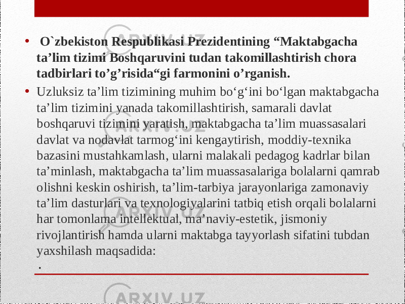 .• O`zbekiston Respublikasi Prezidentining “Maktabgacha ta’lim tizimi Boshqaruvini tudan takomillashtirish chora tadbirlari to’g’risida“gi farmonini o’rganish. • Uzluksiz ta’lim tizimining muhim bo‘g‘ini bo‘lgan maktabgacha ta’lim tizimini yanada takomillashtirish, samarali davlat boshqaruvi tizimini yaratish, maktabgacha ta’lim muassasalari davlat va nodavlat tarmog‘ini kengaytirish, moddiy-texnika bazasini mustahkamlash, ularni malakali pedagog kadrlar bilan ta’minlash, maktabgacha ta’lim muassasalariga bolalarni qamrab olishni keskin oshirish, ta’lim-tarbiya jarayonlariga zamonaviy ta’lim dasturlari va texnologiyalarini tatbiq etish orqali bolalarni har tomonlama intellektual, ma’naviy-estetik, jismoniy rivojlantirish hamda ularni maktabga tayyorlash sifatini tubdan yaxshilash maqsadida: 