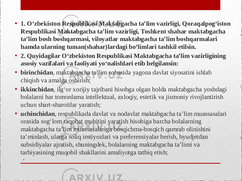 .• 1. O‘zbekiston Respublikasi Maktabgacha ta’lim vazirligi, Qoraqalpog‘iston Respublikasi Maktabgacha ta’lim vazirligi, Toshkent shahar maktabgacha ta’lim bosh boshqarmasi, viloyatlar maktabgacha ta’lim boshqarmalari hamda ularning tuman(shahar)lardagi bo‘limlari tashkil etilsin. • 2. Quyidagilar O‘zbekiston Respublikasi Maktabgacha ta’lim vazirligining asosiy vazifalari va faoliyati yo‘nalishlari etib belgilansin: • birinchidan , maktabgacha ta’lim sohasida yagona davlat siyosatini ishlab chiqish va amalga oshirish; • ikkinchidan , ilg‘or xorijiy tajribani hisobga olgan holda maktabgacha yoshdagi bolalarni har tomonlama intellektual, axloqiy, estetik va jismoniy rivojlantirish uchun shart-sharoitlar yaratish; • uchinchidan , respublikada davlat va nodavlat maktabgacha ta’lim muassasalari orasida sog‘lom raqobat muhitini yaratish hisobiga barcha bolalarning maktabgacha ta’lim muassasalariga bosqichma-bosqich qamrab olinishini ta’minlash, ularga soliq imtiyozlari va preferensiyalar berish, byudjetdan subsidiyalar ajratish, shuningdek, bolalarning maktabgacha ta’limi va tarbiyasining muqobil shakllarini amaliyotga tatbiq etish; 