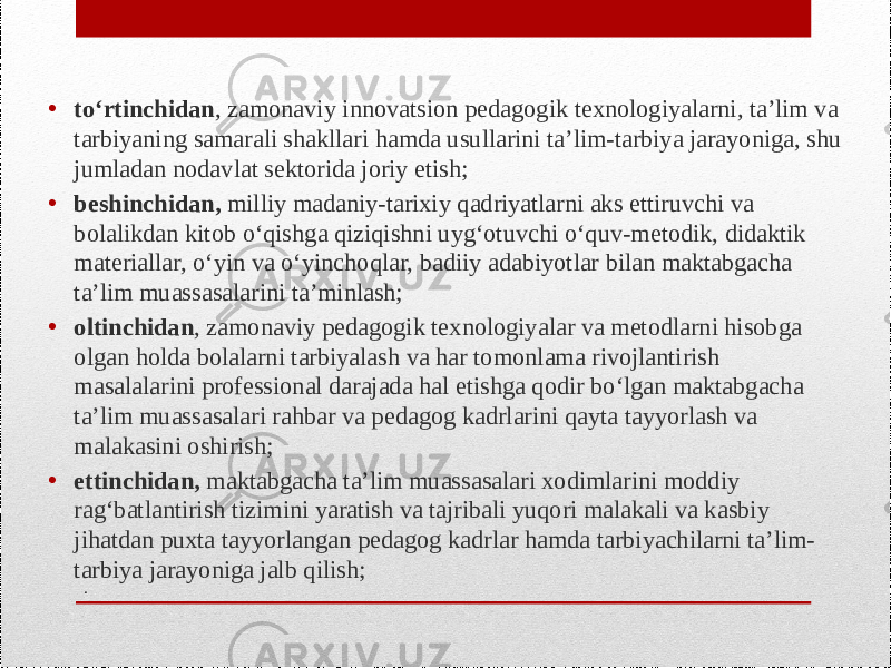 .• to‘rtinchidan , zamonaviy innovatsion pedagogik texnologiyalarni, ta’lim va tarbiyaning samarali shakllari hamda usullarini ta’lim-tarbiya jarayoniga, shu jumladan nodavlat sektorida joriy etish; • beshinchidan, milliy madaniy-tarixiy qadriyatlarni aks ettiruvchi va bolalikdan kitob o‘qishga qiziqishni uyg‘otuvchi o‘quv-metodik, didaktik materiallar, o‘yin va o‘yinchoqlar, badiiy adabiyotlar bilan maktabgacha ta’lim muassasalarini ta’minlash; • oltinchidan , zamonaviy pedagogik texnologiyalar va metodlarni hisobga olgan holda bolalarni tarbiyalash va har tomonlama rivojlantirish masalalarini professional darajada hal etishga qodir bo‘lgan maktabgacha ta’lim muassasalari rahbar va pedagog kadrlarini qayta tayyorlash va malakasini oshirish; • ettinchidan, maktabgacha ta’lim muassasalari xodimlarini moddiy rag‘batlantirish tizimini yaratish va tajribali yuqori malakali va kasbiy jihatdan puxta tayyorlangan pedagog kadrlar hamda tarbiyachilarni ta’lim- tarbiya jarayoniga jalb qilish; 